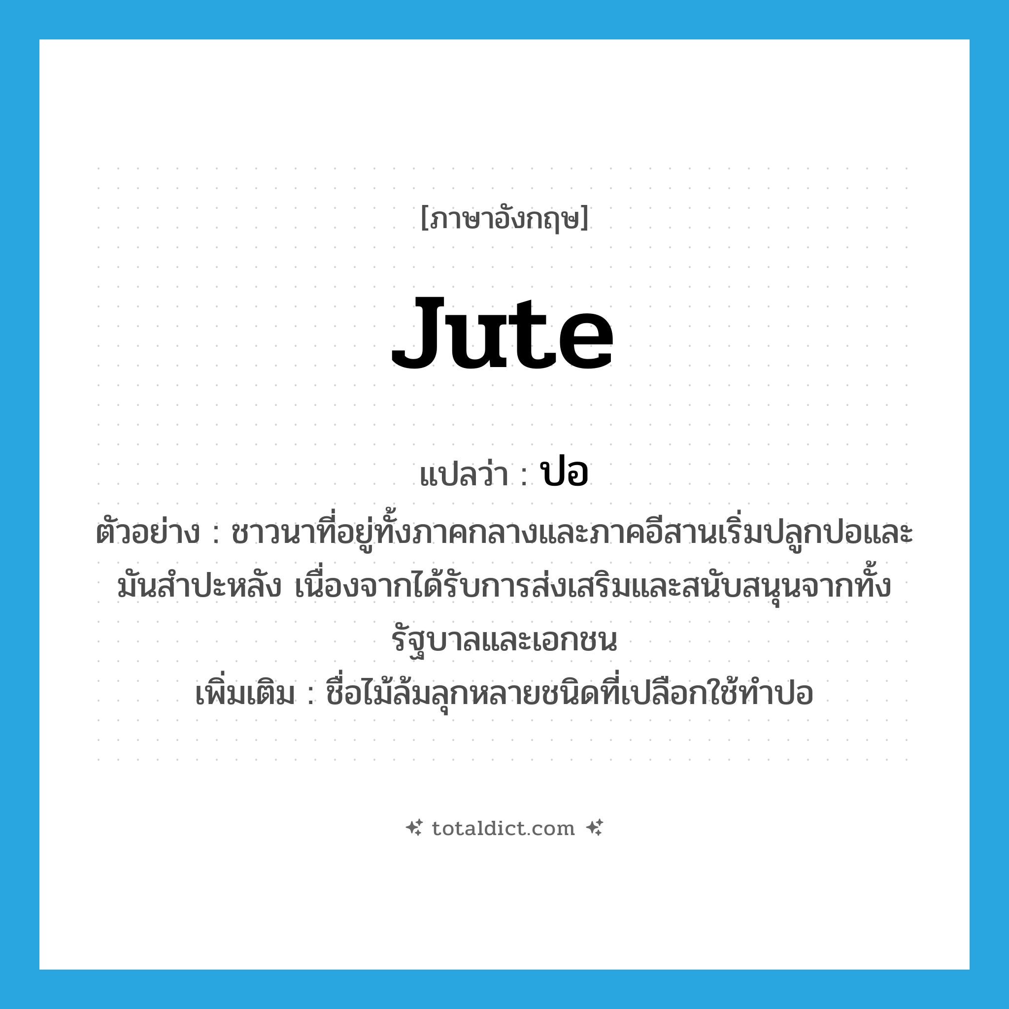 ปอ ภาษาอังกฤษ?, คำศัพท์ภาษาอังกฤษ ปอ แปลว่า jute ประเภท N ตัวอย่าง ชาวนาที่อยู่ทั้งภาคกลางและภาคอีสานเริ่มปลูกปอและมันสำปะหลัง เนื่องจากได้รับการส่งเสริมและสนับสนุนจากทั้งรัฐบาลและเอกชน เพิ่มเติม ชื่อไม้ล้มลุกหลายชนิดที่เปลือกใช้ทำปอ หมวด N