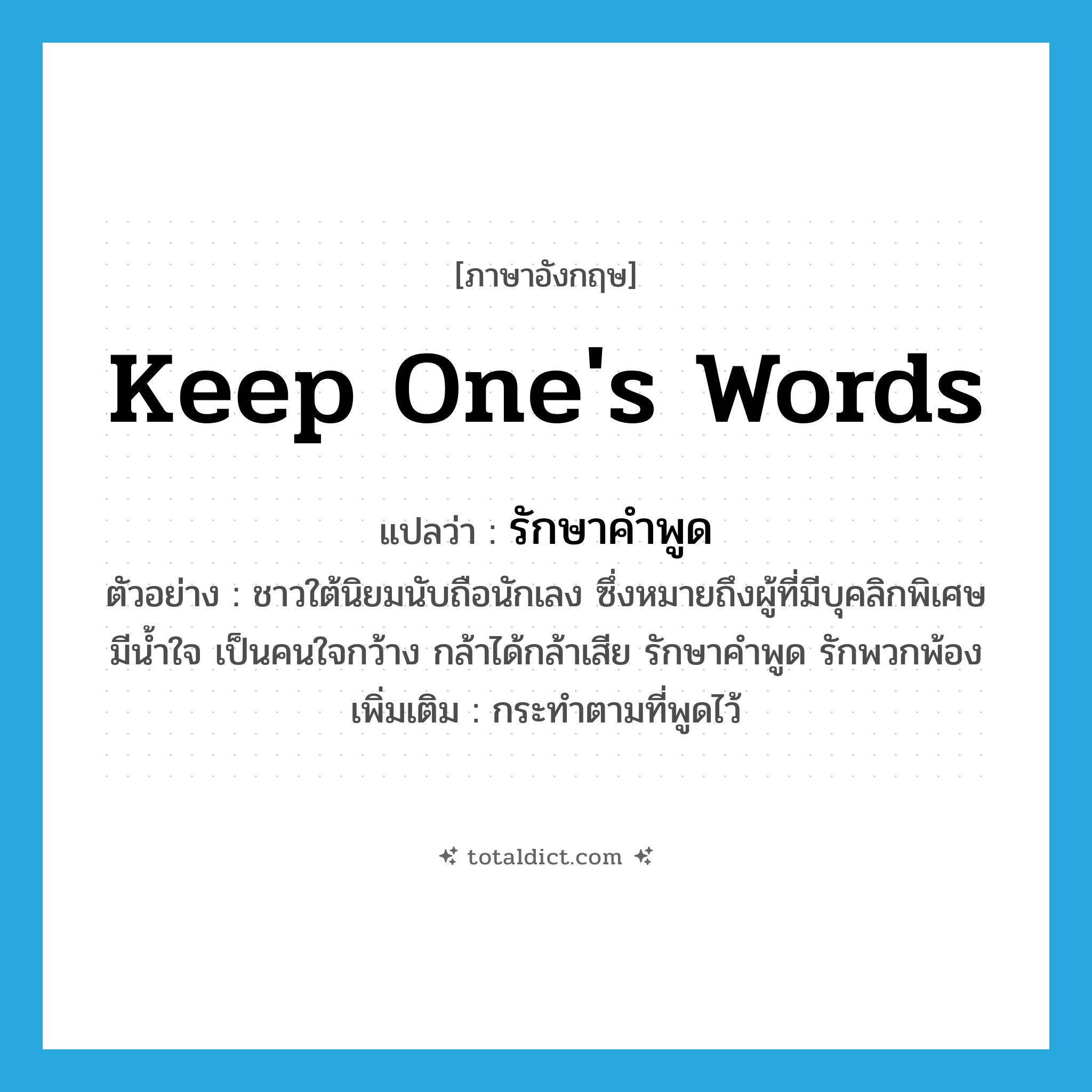 keep one&#39;s words แปลว่า?, คำศัพท์ภาษาอังกฤษ keep one&#39;s words แปลว่า รักษาคำพูด ประเภท V ตัวอย่าง ชาวใต้นิยมนับถือนักเลง ซึ่งหมายถึงผู้ที่มีบุคลิกพิเศษ มีน้ำใจ เป็นคนใจกว้าง กล้าได้กล้าเสีย รักษาคำพูด รักพวกพ้อง เพิ่มเติม กระทำตามที่พูดไว้ หมวด V
