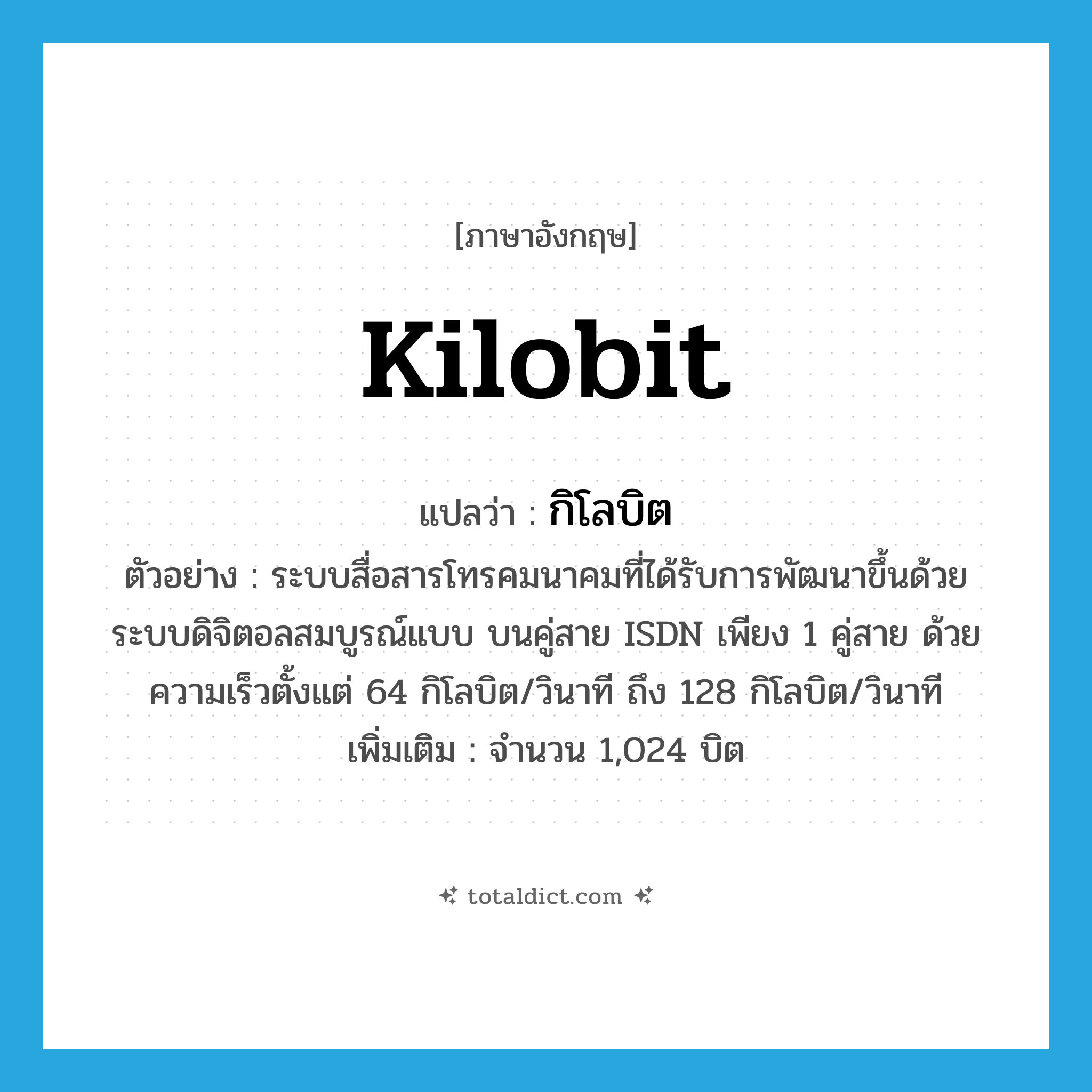 kilobit แปลว่า?, คำศัพท์ภาษาอังกฤษ kilobit แปลว่า กิโลบิต ประเภท N ตัวอย่าง ระบบสื่อสารโทรคมนาคมที่ได้รับการพัฒนาขึ้นด้วยระบบดิจิตอลสมบูรณ์แบบ บนคู่สาย ISDN เพียง 1 คู่สาย ด้วยความเร็วตั้งแต่ 64 กิโลบิต/วินาที ถึง 128 กิโลบิต/วินาที เพิ่มเติม จำนวน 1,024 บิต หมวด N