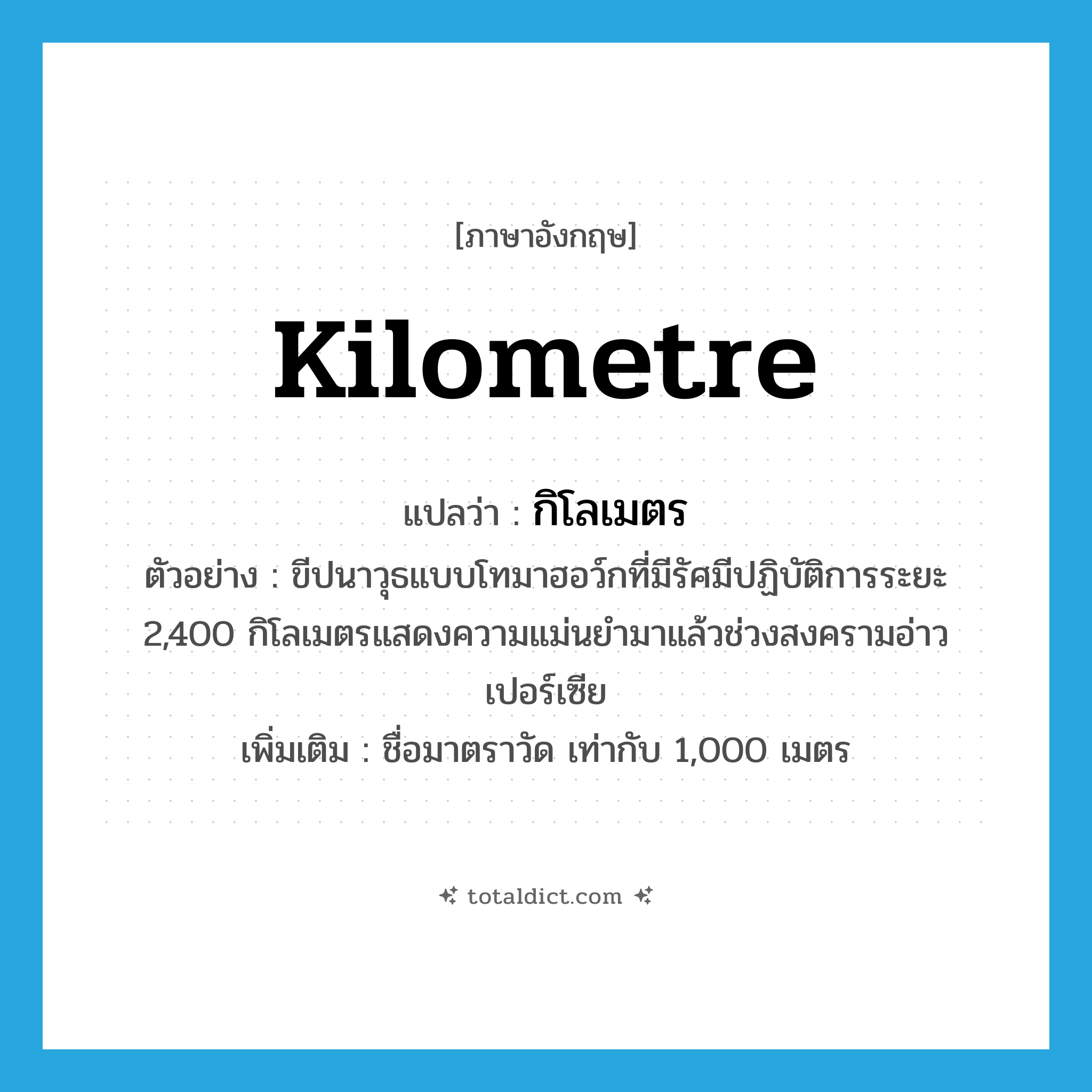 kilometre แปลว่า?, คำศัพท์ภาษาอังกฤษ kilometre แปลว่า กิโลเมตร ประเภท N ตัวอย่าง ขีปนาวุธแบบโทมาฮอว์กที่มีรัศมีปฏิบัติการระยะ 2,400 กิโลเมตรแสดงความแม่นยำมาแล้วช่วงสงครามอ่าวเปอร์เซีย เพิ่มเติม ชื่อมาตราวัด เท่ากับ 1,000 เมตร หมวด N