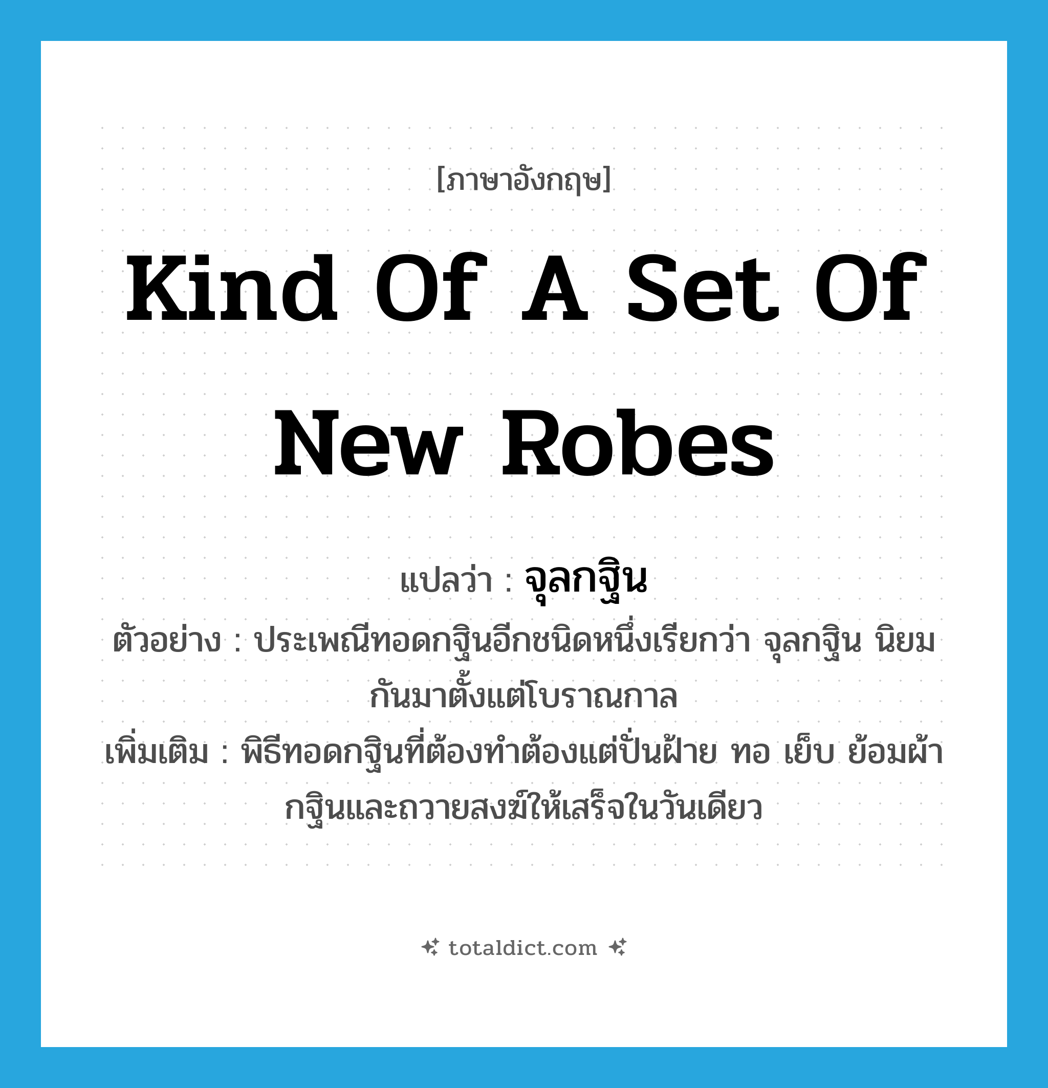 kind of a set of new robes แปลว่า?, คำศัพท์ภาษาอังกฤษ kind of a set of new robes แปลว่า จุลกฐิน ประเภท N ตัวอย่าง ประเพณีทอดกฐินอีกชนิดหนึ่งเรียกว่า จุลกฐิน นิยมกันมาตั้งแต่โบราณกาล เพิ่มเติม พิธีทอดกฐินที่ต้องทำต้องแต่ปั่นฝ้าย ทอ เย็บ ย้อมผ้ากฐินและถวายสงฆ์ให้เสร็จในวันเดียว หมวด N