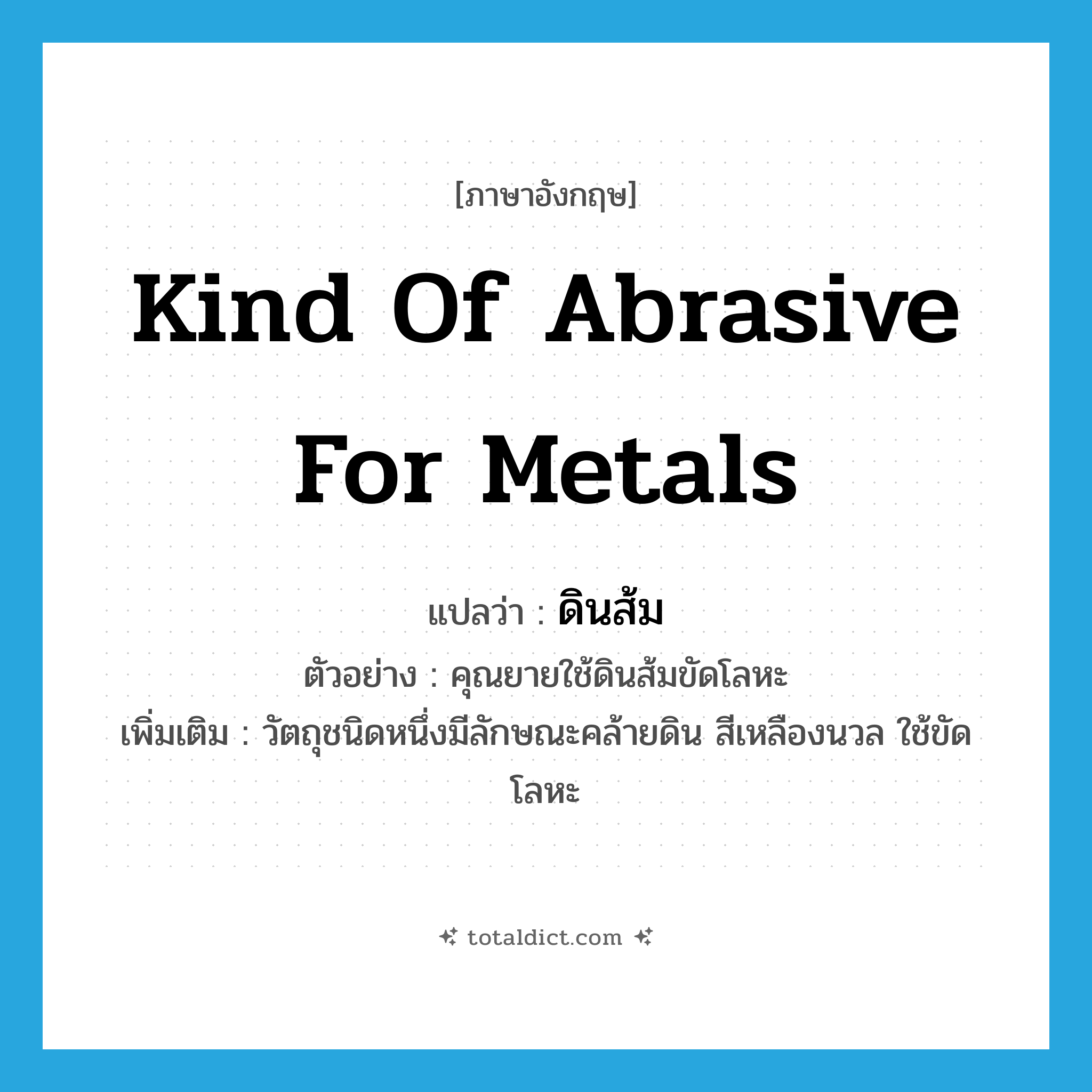 kind of abrasive for metals แปลว่า?, คำศัพท์ภาษาอังกฤษ kind of abrasive for metals แปลว่า ดินส้ม ประเภท N ตัวอย่าง คุณยายใช้ดินส้มขัดโลหะ เพิ่มเติม วัตถุชนิดหนึ่งมีลักษณะคล้ายดิน สีเหลืองนวล ใช้ขัดโลหะ หมวด N