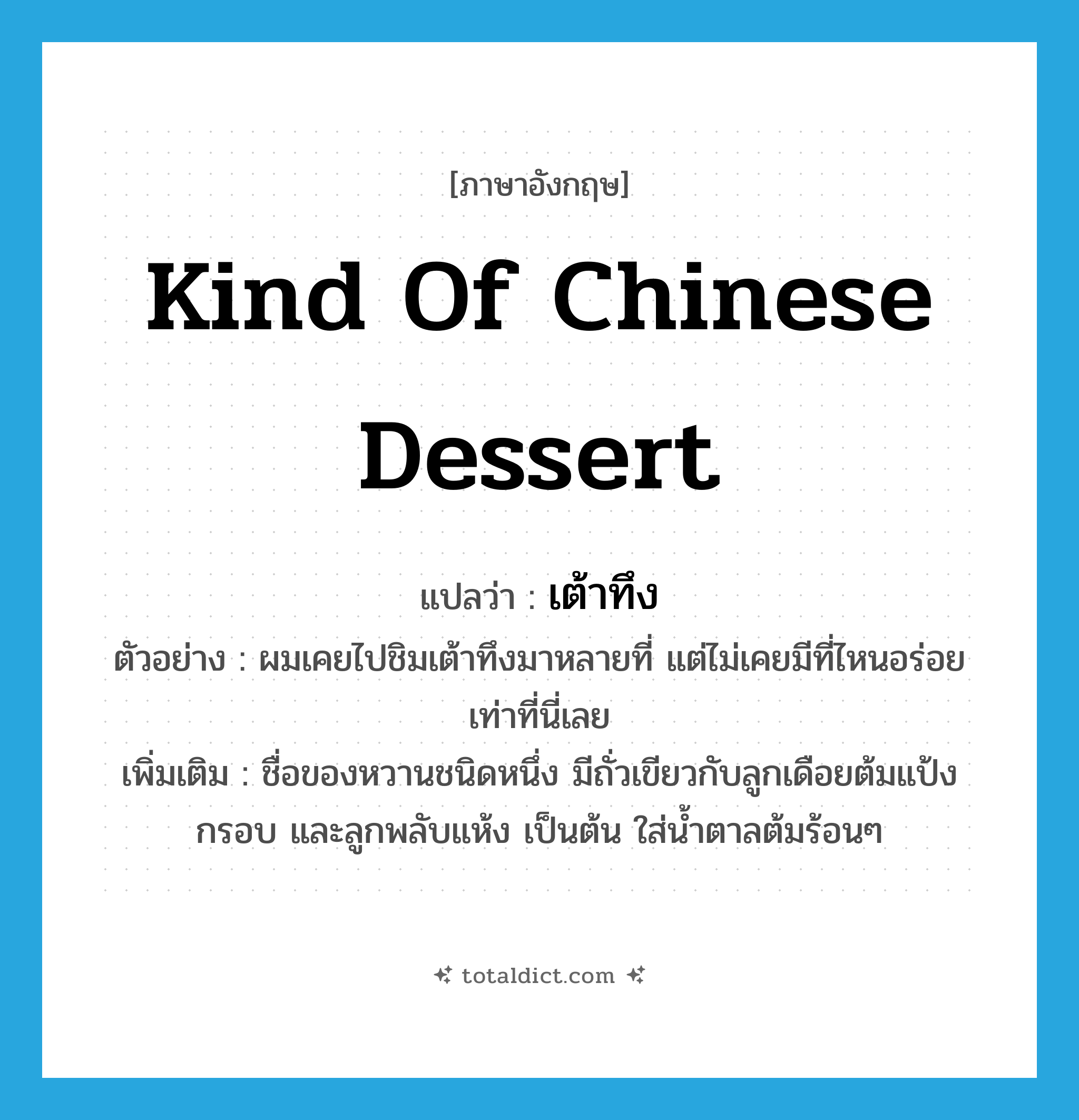 kind of Chinese dessert แปลว่า?, คำศัพท์ภาษาอังกฤษ kind of Chinese dessert แปลว่า เต้าทึง ประเภท N ตัวอย่าง ผมเคยไปชิมเต้าทึงมาหลายที่ แต่ไม่เคยมีที่ไหนอร่อยเท่าที่นี่เลย เพิ่มเติม ชื่อของหวานชนิดหนึ่ง มีถั่วเขียวกับลูกเดือยต้มแป้งกรอบ และลูกพลับแห้ง เป็นต้น ใส่น้ำตาลต้มร้อนๆ หมวด N
