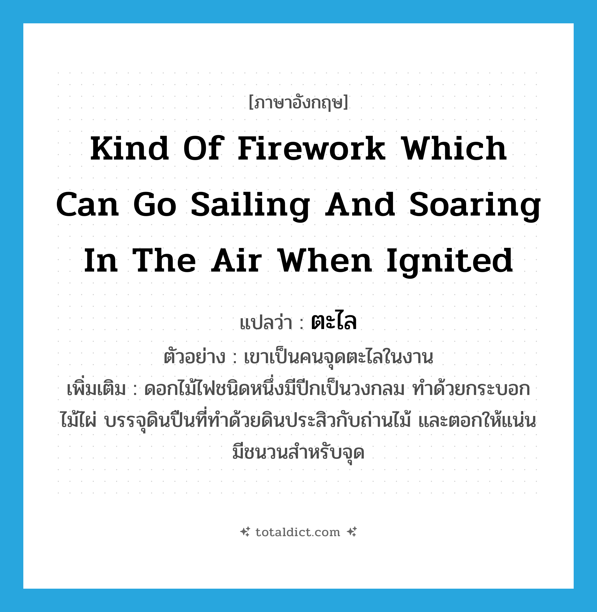 kind of firework which can go sailing and soaring in the air when ignited แปลว่า?, คำศัพท์ภาษาอังกฤษ kind of firework which can go sailing and soaring in the air when ignited แปลว่า ตะไล ประเภท N ตัวอย่าง เขาเป็นคนจุดตะไลในงาน เพิ่มเติม ดอกไม้ไฟชนิดหนึ่งมีปีกเป็นวงกลม ทำด้วยกระบอกไม้ไผ่ บรรจุดินปืนที่ทำด้วยดินประสิวกับถ่านไม้ และตอกให้แน่น มีชนวนสำหรับจุด หมวด N