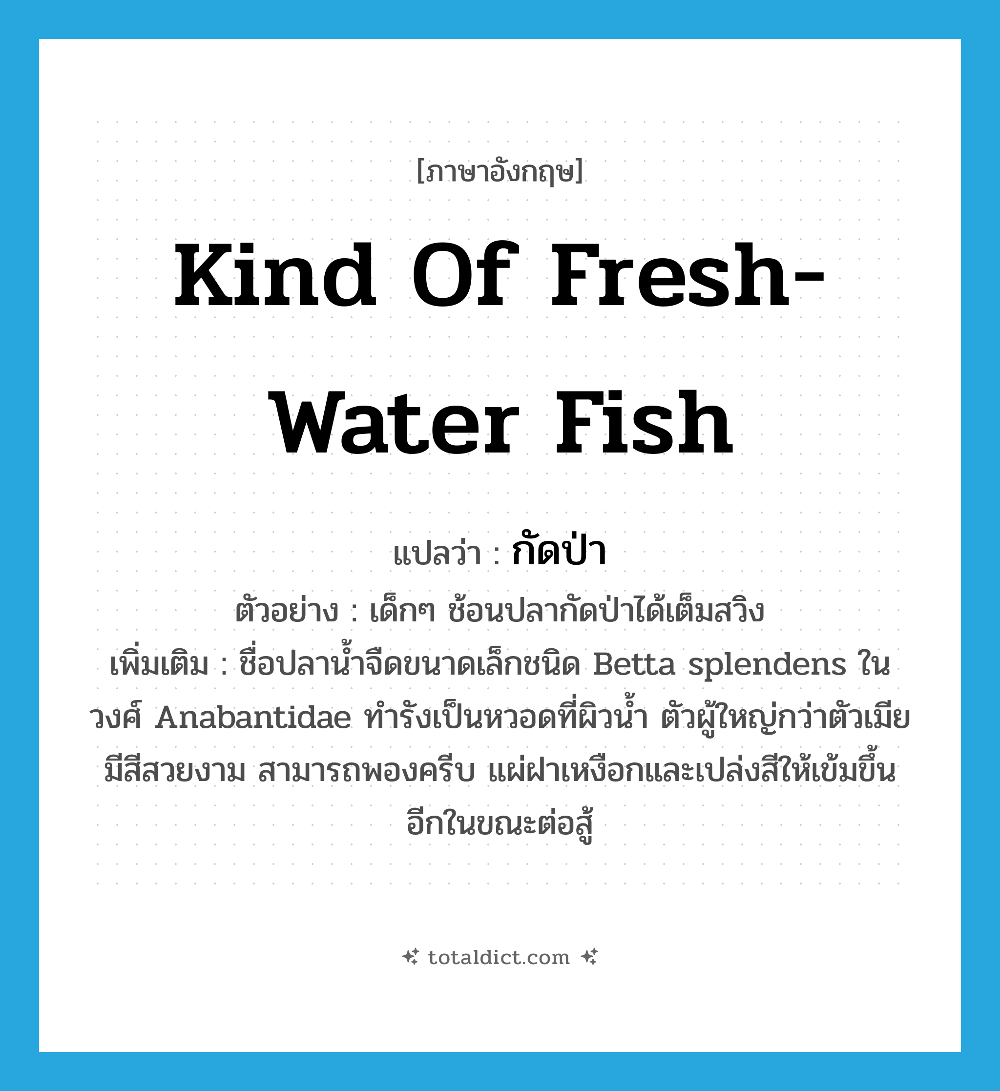 kind of fresh-water fish แปลว่า?, คำศัพท์ภาษาอังกฤษ kind of fresh-water fish แปลว่า กัดป่า ประเภท N ตัวอย่าง เด็กๆ ช้อนปลากัดป่าได้เต็มสวิง เพิ่มเติม ชื่อปลาน้ำจืดขนาดเล็กชนิด Betta splendens ในวงศ์ Anabantidae ทำรังเป็นหวอดที่ผิวน้ำ ตัวผู้ใหญ่กว่าตัวเมีย มีสีสวยงาม สามารถพองครีบ แผ่ฝาเหงือกและเปล่งสีให้เข้มขึ้นอีกในขณะต่อสู้ หมวด N
