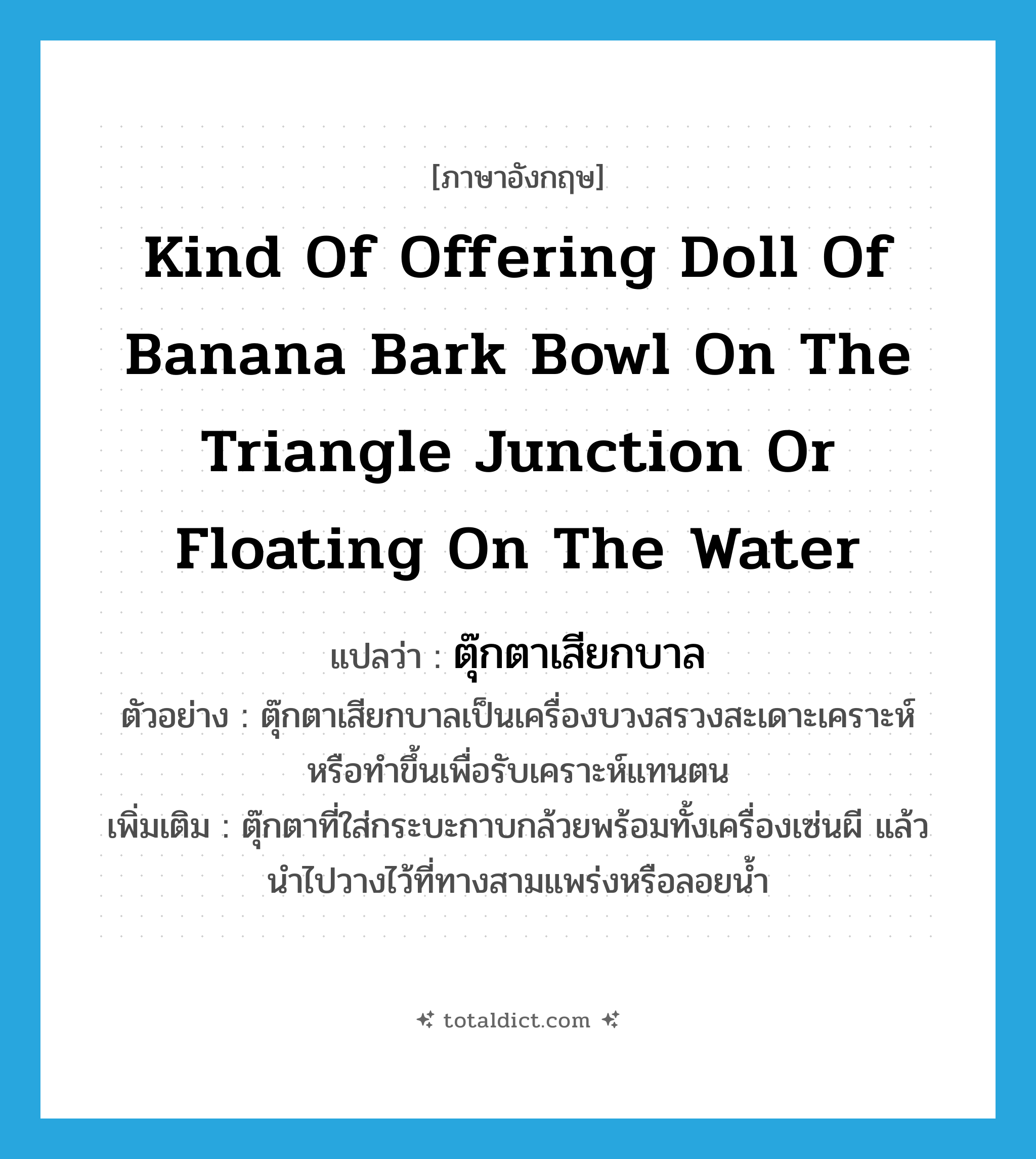 kind of offering doll of banana bark bowl on the triangle junction or floating on the water แปลว่า?, คำศัพท์ภาษาอังกฤษ kind of offering doll of banana bark bowl on the triangle junction or floating on the water แปลว่า ตุ๊กตาเสียกบาล ประเภท N ตัวอย่าง ตุ๊กตาเสียกบาลเป็นเครื่องบวงสรวงสะเดาะเคราะห์ หรือทำขึ้นเพื่อรับเคราะห์แทนตน เพิ่มเติม ตุ๊กตาที่ใส่กระบะกาบกล้วยพร้อมทั้งเครื่องเซ่นผี แล้วนำไปวางไว้ที่ทางสามแพร่งหรือลอยน้ำ หมวด N