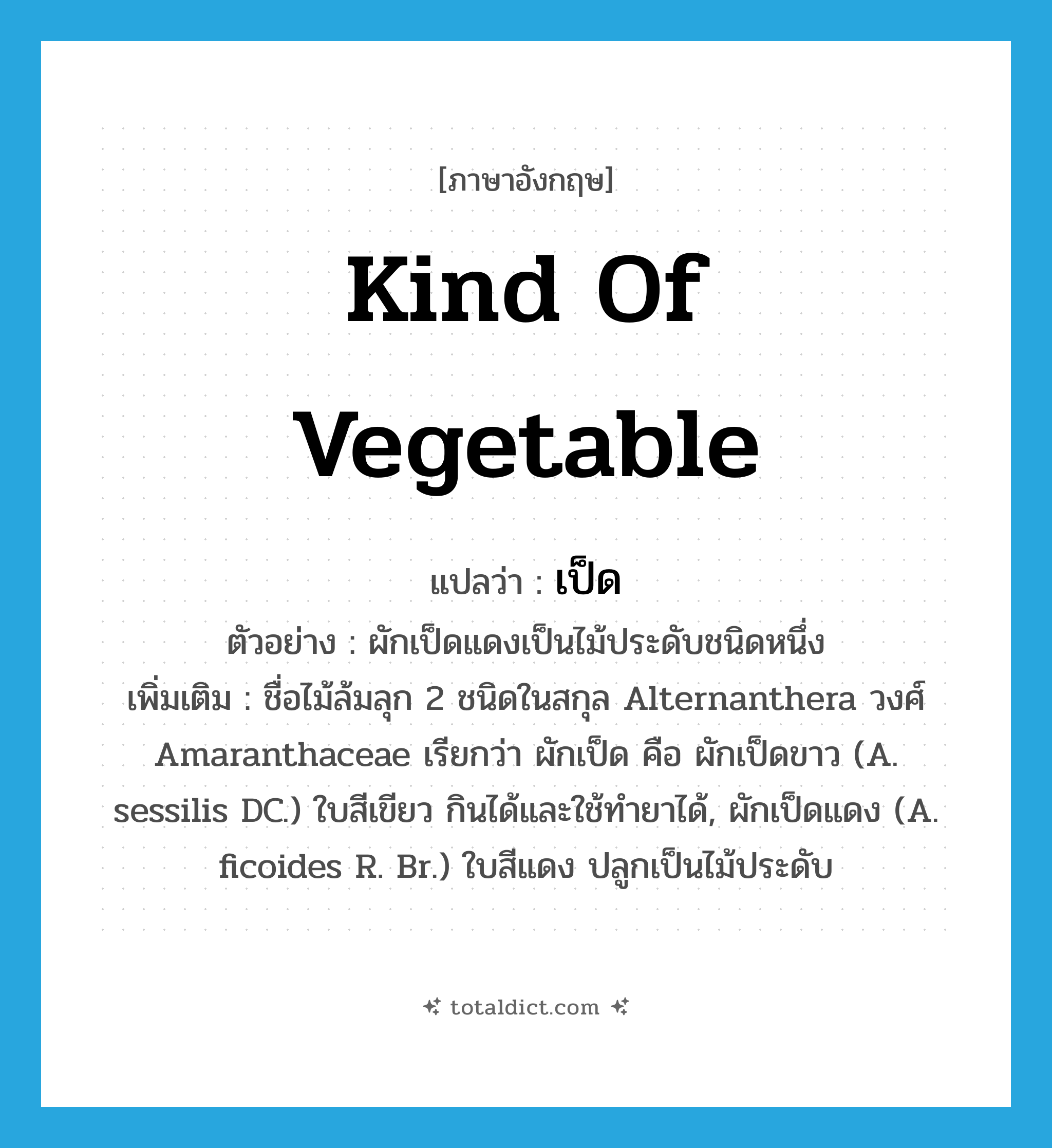 เป็ด ภาษาอังกฤษ?, คำศัพท์ภาษาอังกฤษ เป็ด แปลว่า kind of vegetable ประเภท N ตัวอย่าง ผักเป็ดแดงเป็นไม้ประดับชนิดหนึ่ง เพิ่มเติม ชื่อไม้ล้มลุก 2 ชนิดในสกุล Alternanthera วงศ์ Amaranthaceae เรียกว่า ผักเป็ด คือ ผักเป็ดขาว (A. sessilis DC.) ใบสีเขียว กินได้และใช้ทำยาได้, ผักเป็ดแดง (A. ficoides R. Br.) ใบสีแดง ปลูกเป็นไม้ประดับ หมวด N