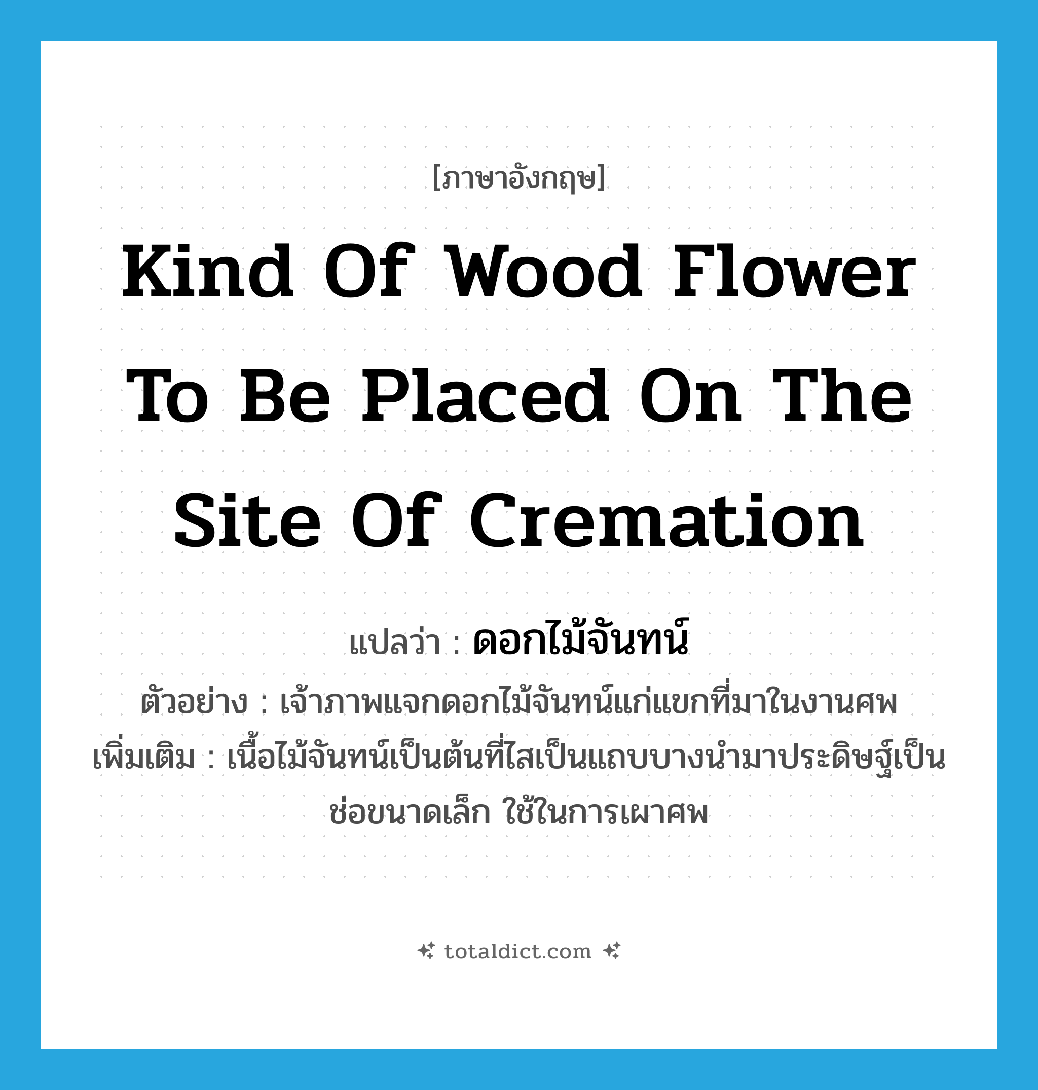 kind of wood flower to be placed on the site of cremation แปลว่า?, คำศัพท์ภาษาอังกฤษ kind of wood flower to be placed on the site of cremation แปลว่า ดอกไม้จันทน์ ประเภท N ตัวอย่าง เจ้าภาพแจกดอกไม้จันทน์แก่แขกที่มาในงานศพ เพิ่มเติม เนื้อไม้จันทน์เป็นต้นที่ไสเป็นแถบบางนำมาประดิษฐ์เป็นช่อขนาดเล็ก ใช้ในการเผาศพ หมวด N