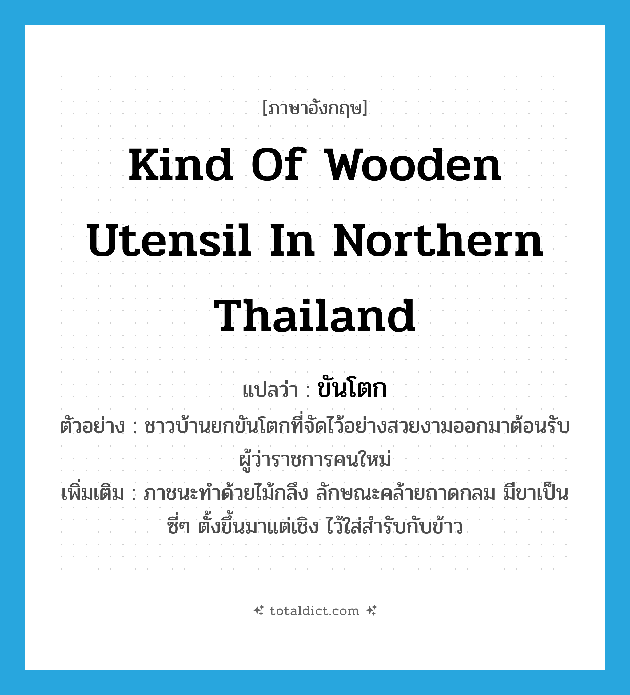 kind of wooden utensil in northern Thailand แปลว่า?, คำศัพท์ภาษาอังกฤษ kind of wooden utensil in northern Thailand แปลว่า ขันโตก ประเภท N ตัวอย่าง ชาวบ้านยกขันโตกที่จัดไว้อย่างสวยงามออกมาต้อนรับผู้ว่าราชการคนใหม่ เพิ่มเติม ภาชนะทำด้วยไม้กลึง ลักษณะคล้ายถาดกลม มีขาเป็นซี่ๆ ตั้งขึ้นมาแต่เชิง ไว้ใส่สำรับกับข้าว หมวด N