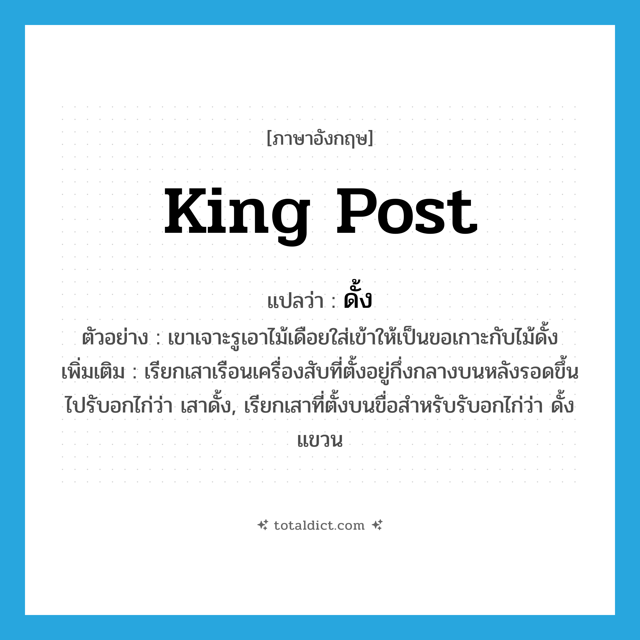 king post แปลว่า?, คำศัพท์ภาษาอังกฤษ king post แปลว่า ดั้ง ประเภท N ตัวอย่าง เขาเจาะรูเอาไม้เดือยใส่เข้าให้เป็นขอเกาะกับไม้ดั้ง เพิ่มเติม เรียกเสาเรือนเครื่องสับที่ตั้งอยู่กึ่งกลางบนหลังรอดขึ้นไปรับอกไก่ว่า เสาดั้ง, เรียกเสาที่ตั้งบนขื่อสำหรับรับอกไก่ว่า ดั้งแขวน หมวด N