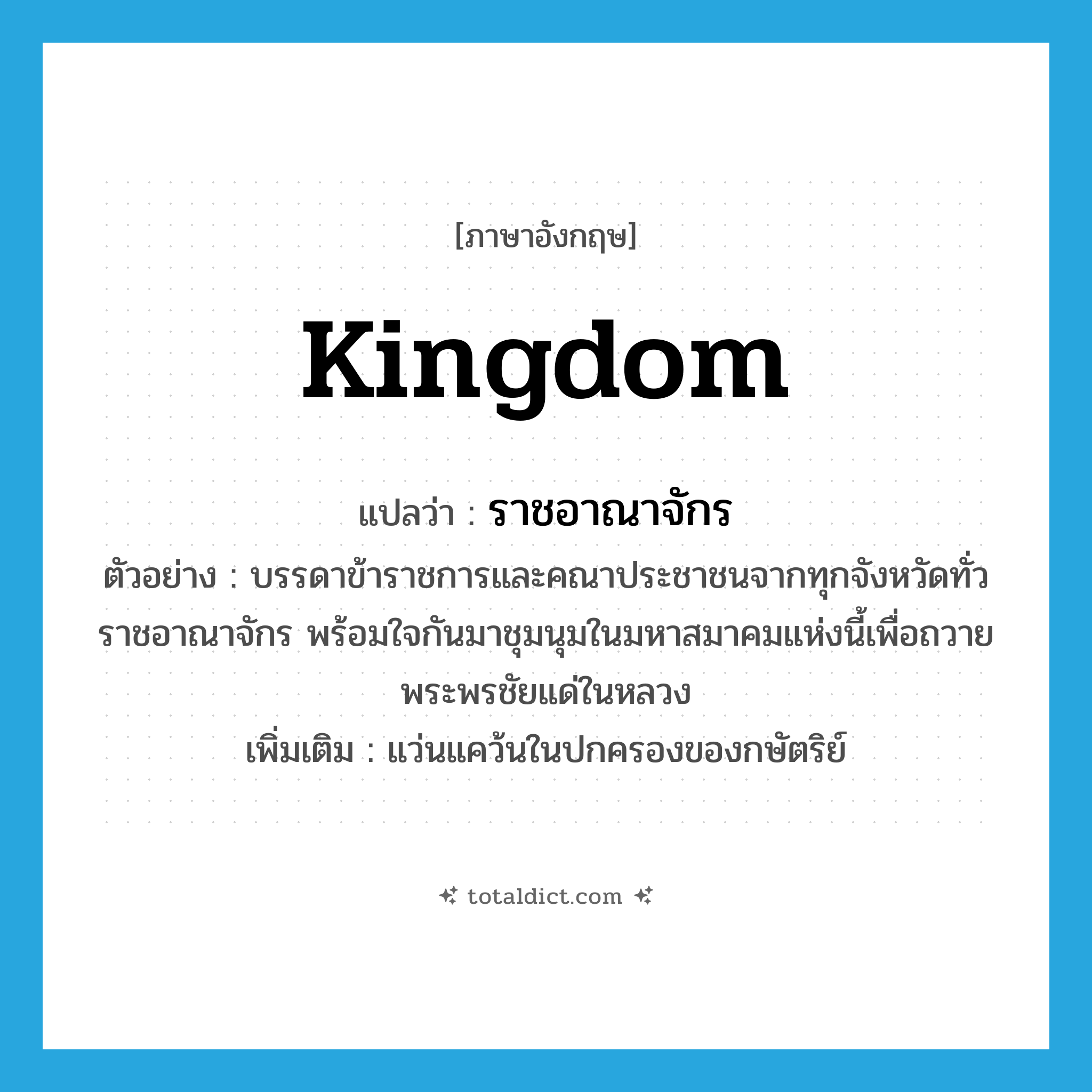 kingdom แปลว่า?, คำศัพท์ภาษาอังกฤษ kingdom แปลว่า ราชอาณาจักร ประเภท N ตัวอย่าง บรรดาข้าราชการและคณาประชาชนจากทุกจังหวัดทั่วราชอาณาจักร พร้อมใจกันมาชุมนุมในมหาสมาคมแห่งนี้เพื่อถวายพระพรชัยแด่ในหลวง เพิ่มเติม แว่นแคว้นในปกครองของกษัตริย์ หมวด N