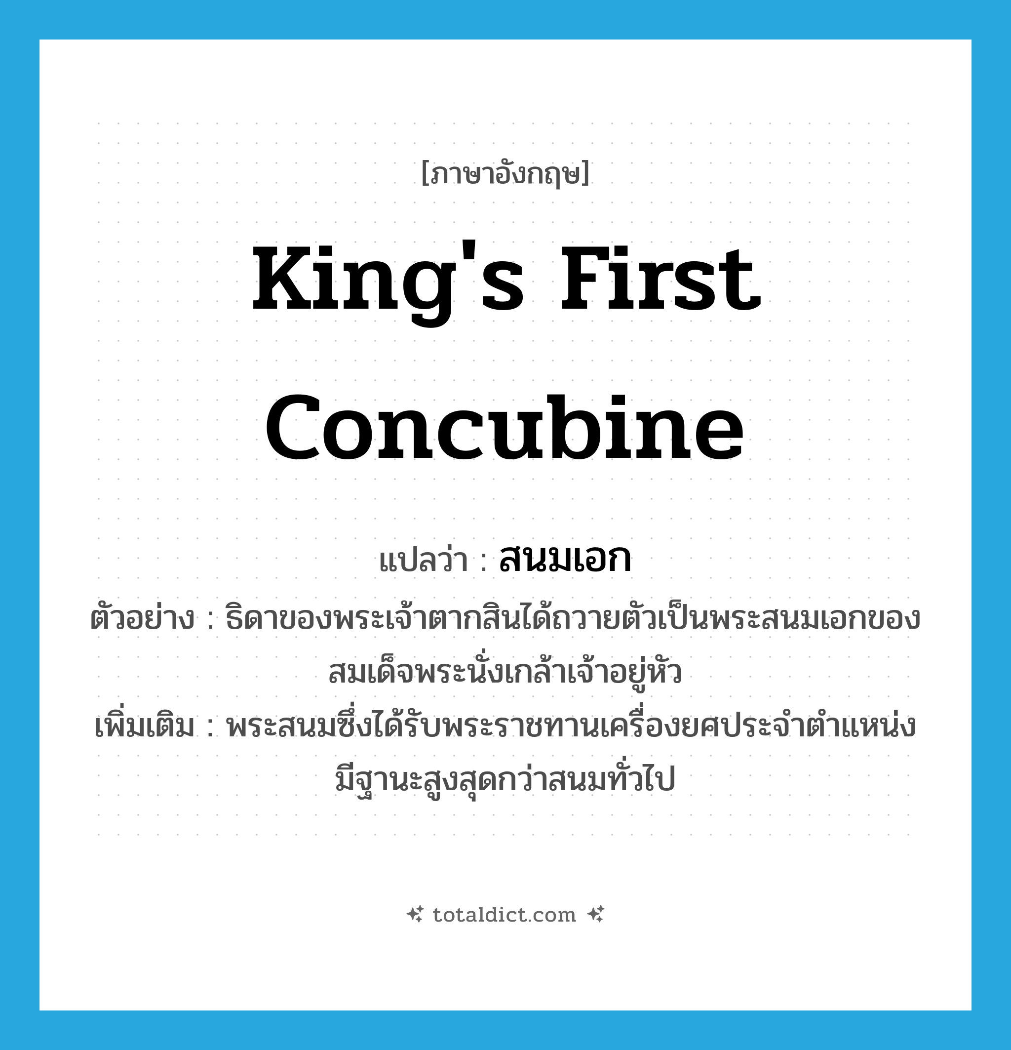 king&#39;s first concubine แปลว่า?, คำศัพท์ภาษาอังกฤษ king&#39;s first concubine แปลว่า สนมเอก ประเภท N ตัวอย่าง ธิดาของพระเจ้าตากสินได้ถวายตัวเป็นพระสนมเอกของสมเด็จพระนั่งเกล้าเจ้าอยู่หัว เพิ่มเติม พระสนมซึ่งได้รับพระราชทานเครื่องยศประจำตำแหน่ง มีฐานะสูงสุดกว่าสนมทั่วไป หมวด N