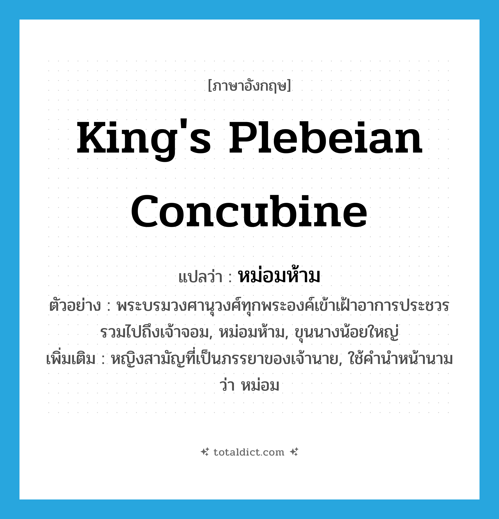 king&#39;s plebeian concubine แปลว่า?, คำศัพท์ภาษาอังกฤษ king&#39;s plebeian concubine แปลว่า หม่อมห้าม ประเภท N ตัวอย่าง พระบรมวงศานุวงศ์ทุกพระองค์เข้าเฝ้าอาการประชวร รวมไปถึงเจ้าจอม, หม่อมห้าม, ขุนนางน้อยใหญ่ เพิ่มเติม หญิงสามัญที่เป็นภรรยาของเจ้านาย, ใช้คำนำหน้านามว่า หม่อม หมวด N