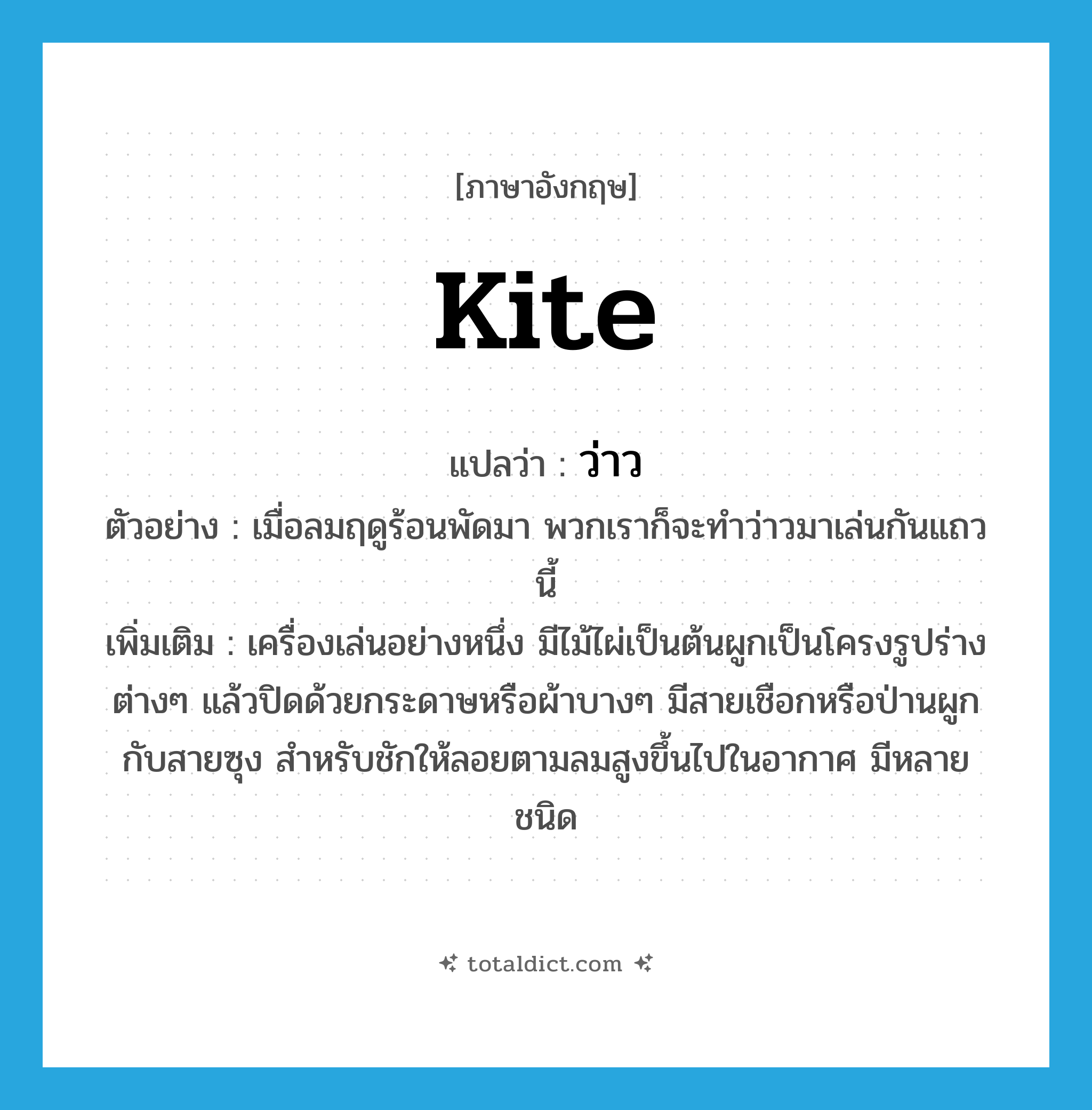 kite แปลว่า?, คำศัพท์ภาษาอังกฤษ kite แปลว่า ว่าว ประเภท N ตัวอย่าง เมื่อลมฤดูร้อนพัดมา พวกเราก็จะทำว่าวมาเล่นกันแถวนี้ เพิ่มเติม เครื่องเล่นอย่างหนึ่ง มีไม้ไผ่เป็นต้นผูกเป็นโครงรูปร่างต่างๆ แล้วปิดด้วยกระดาษหรือผ้าบางๆ มีสายเชือกหรือป่านผูกกับสายซุง สำหรับชักให้ลอยตามลมสูงขึ้นไปในอากาศ มีหลายชนิด หมวด N