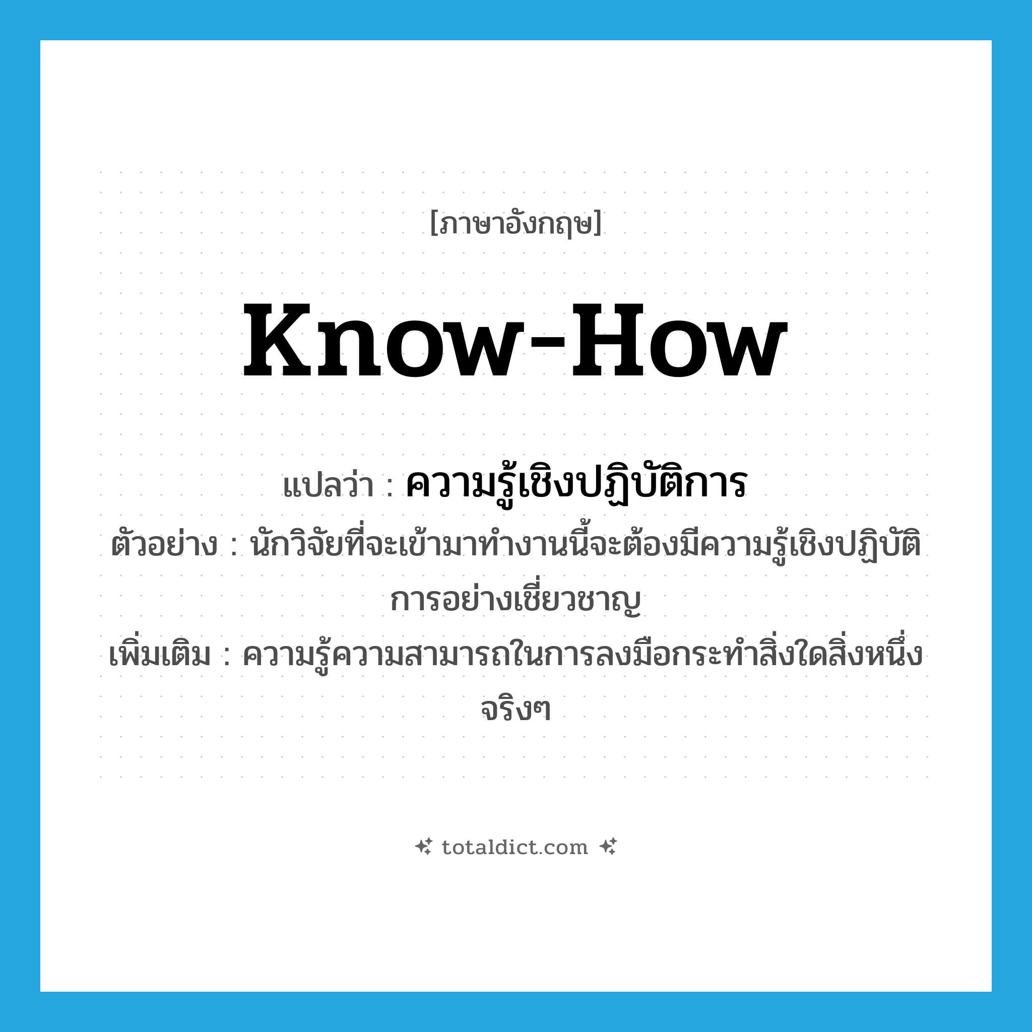 know-how แปลว่า?, คำศัพท์ภาษาอังกฤษ know-how แปลว่า ความรู้เชิงปฏิบัติการ ประเภท N ตัวอย่าง นักวิจัยที่จะเข้ามาทำงานนี้จะต้องมีความรู้เชิงปฏิบัติการอย่างเชี่ยวชาญ เพิ่มเติม ความรู้ความสามารถในการลงมือกระทำสิ่งใดสิ่งหนึ่งจริงๆ หมวด N