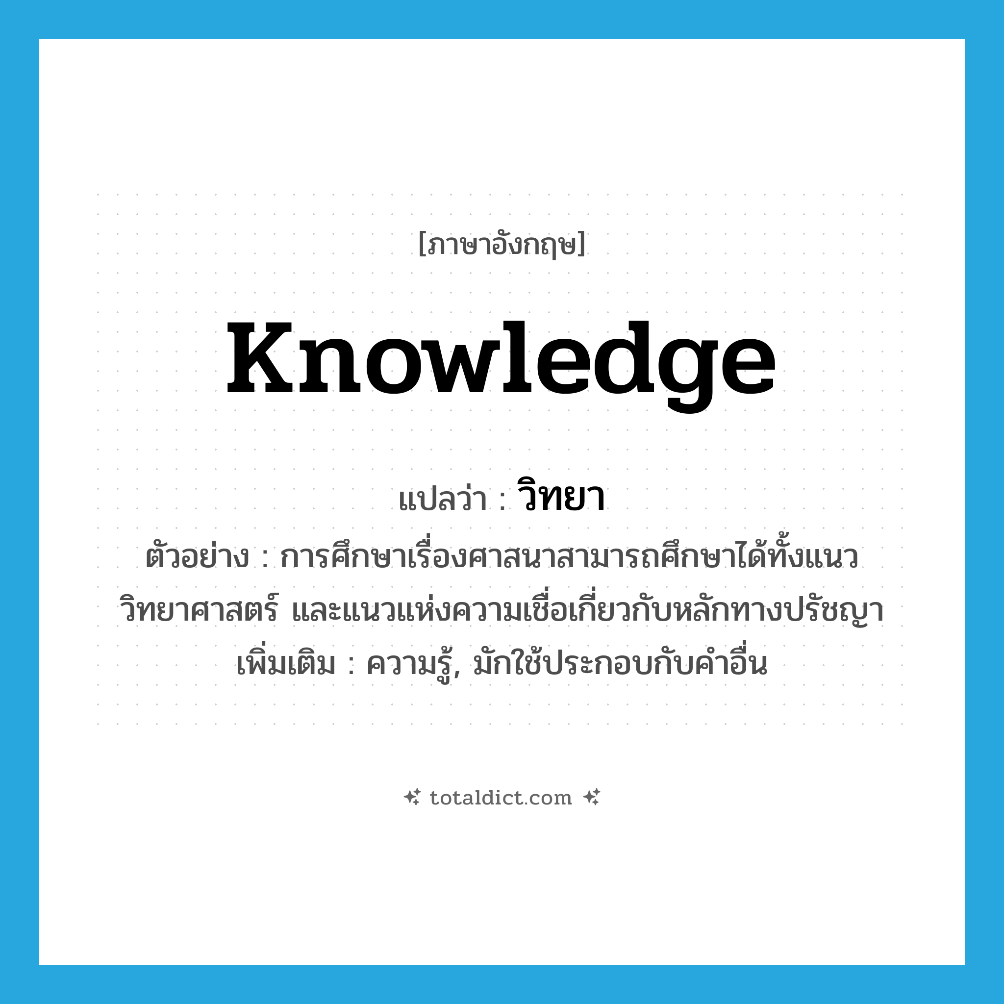 knowledge แปลว่า?, คำศัพท์ภาษาอังกฤษ knowledge แปลว่า วิทยา ประเภท N ตัวอย่าง การศึกษาเรื่องศาสนาสามารถศึกษาได้ทั้งแนววิทยาศาสตร์ และแนวแห่งความเชื่อเกี่ยวกับหลักทางปรัชญา เพิ่มเติม ความรู้, มักใช้ประกอบกับคำอื่น หมวด N
