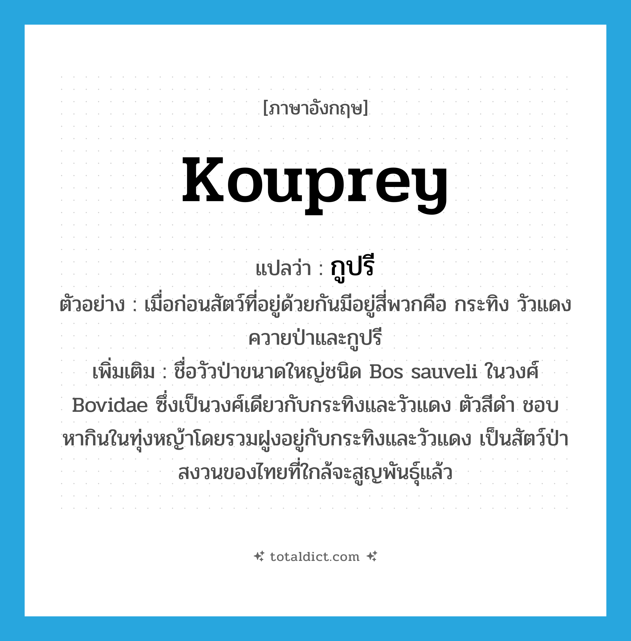 kouprey แปลว่า?, คำศัพท์ภาษาอังกฤษ kouprey แปลว่า กูปรี ประเภท N ตัวอย่าง เมื่อก่อนสัตว์ที่อยู่ด้วยกันมีอยู่สี่พวกคือ กระทิง วัวแดง ควายป่าและกูปรี เพิ่มเติม ชื่อวัวป่าขนาดใหญ่ชนิด Bos sauveli ในวงศ์ Bovidae ซึ่งเป็นวงศ์เดียวกับกระทิงและวัวแดง ตัวสีดำ ชอบหากินในทุ่งหญ้าโดยรวมฝูงอยู่กับกระทิงและวัวแดง เป็นสัตว์ป่าสงวนของไทยที่ใกล้จะสูญพันธุ์แล้ว หมวด N