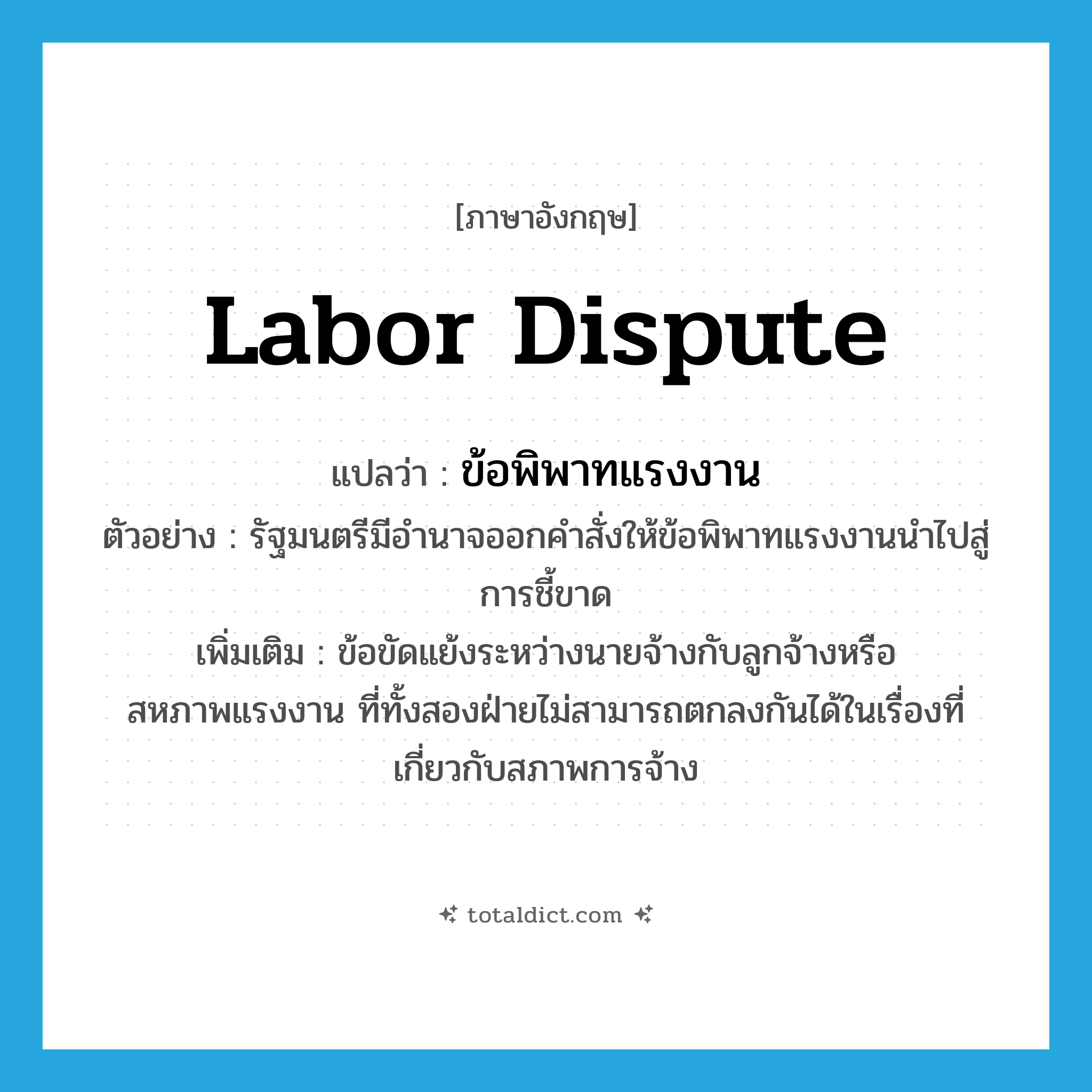 labor dispute แปลว่า?, คำศัพท์ภาษาอังกฤษ labor dispute แปลว่า ข้อพิพาทแรงงาน ประเภท N ตัวอย่าง รัฐมนตรีมีอำนาจออกคำสั่งให้ข้อพิพาทแรงงานนำไปสู่การชี้ขาด เพิ่มเติม ข้อขัดแย้งระหว่างนายจ้างกับลูกจ้างหรือสหภาพแรงงาน ที่ทั้งสองฝ่ายไม่สามารถตกลงกันได้ในเรื่องที่เกี่ยวกับสภาพการจ้าง หมวด N