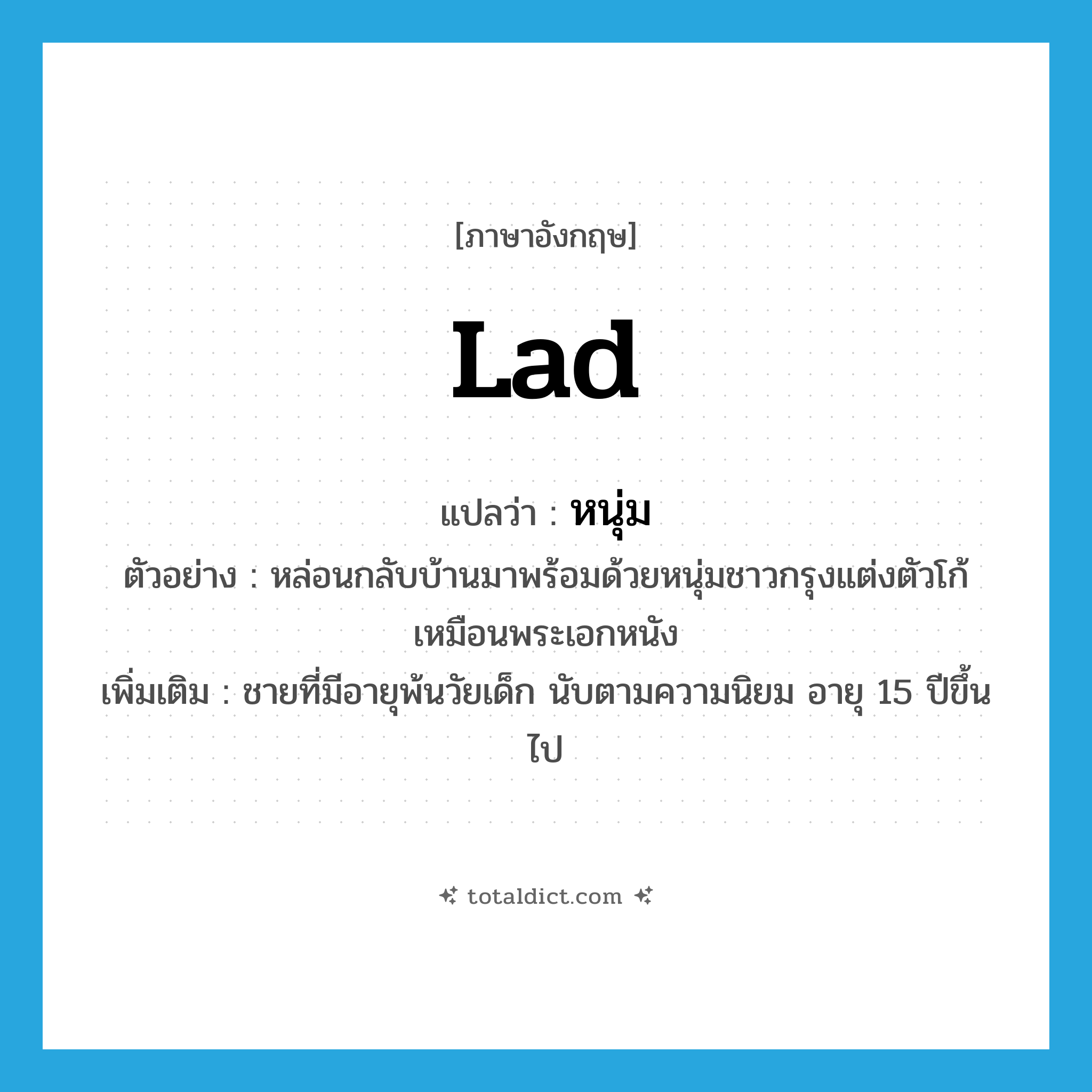 หนุ่ม ภาษาอังกฤษ?, คำศัพท์ภาษาอังกฤษ หนุ่ม แปลว่า lad ประเภท N ตัวอย่าง หล่อนกลับบ้านมาพร้อมด้วยหนุ่มชาวกรุงแต่งตัวโก้เหมือนพระเอกหนัง เพิ่มเติม ชายที่มีอายุพ้นวัยเด็ก นับตามความนิยม อายุ 15 ปีขึ้นไป หมวด N