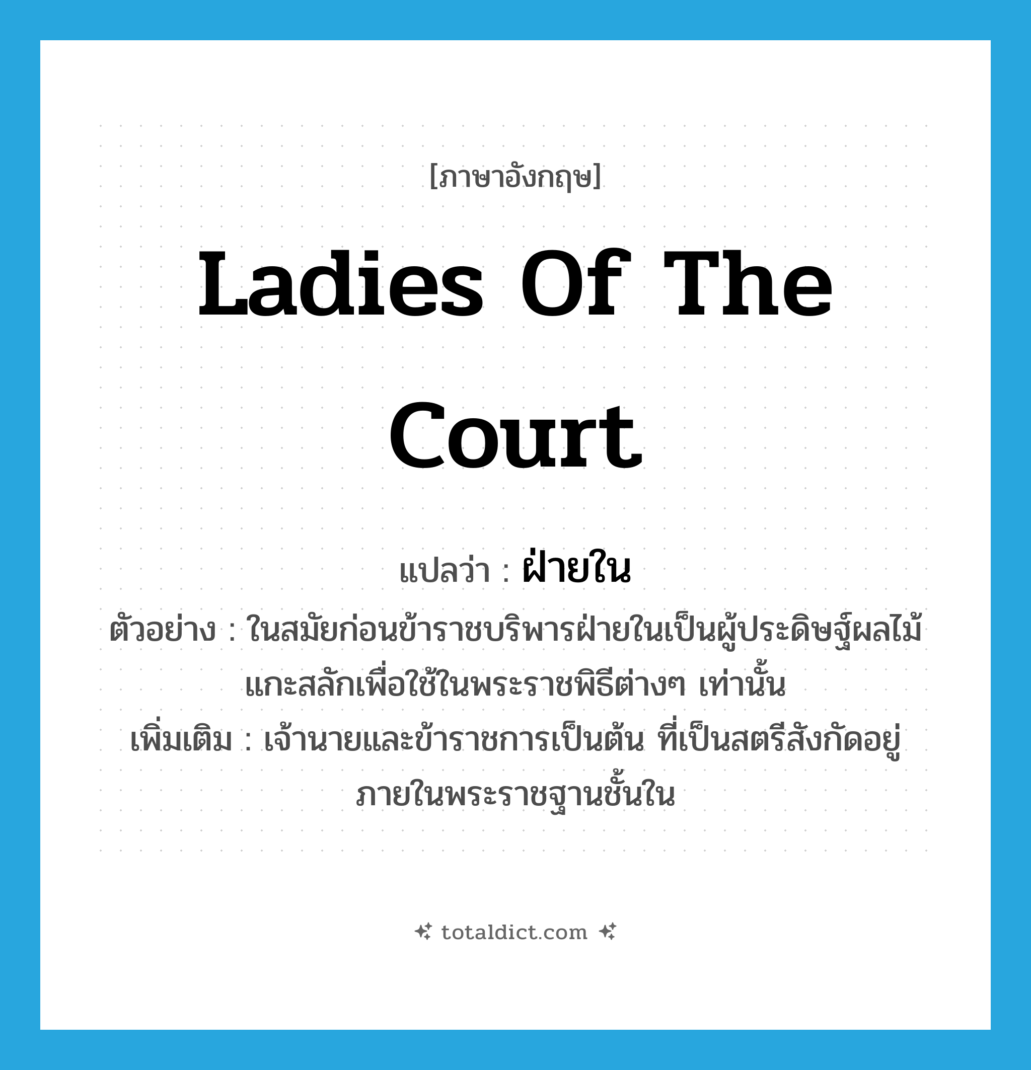 ladies of the court แปลว่า?, คำศัพท์ภาษาอังกฤษ ladies of the court แปลว่า ฝ่ายใน ประเภท N ตัวอย่าง ในสมัยก่อนข้าราชบริพารฝ่ายในเป็นผู้ประดิษฐ์ผลไม้แกะสลักเพื่อใช้ในพระราชพิธีต่างๆ เท่านั้น เพิ่มเติม เจ้านายและข้าราชการเป็นต้น ที่เป็นสตรีสังกัดอยู่ภายในพระราชฐานชั้นใน หมวด N