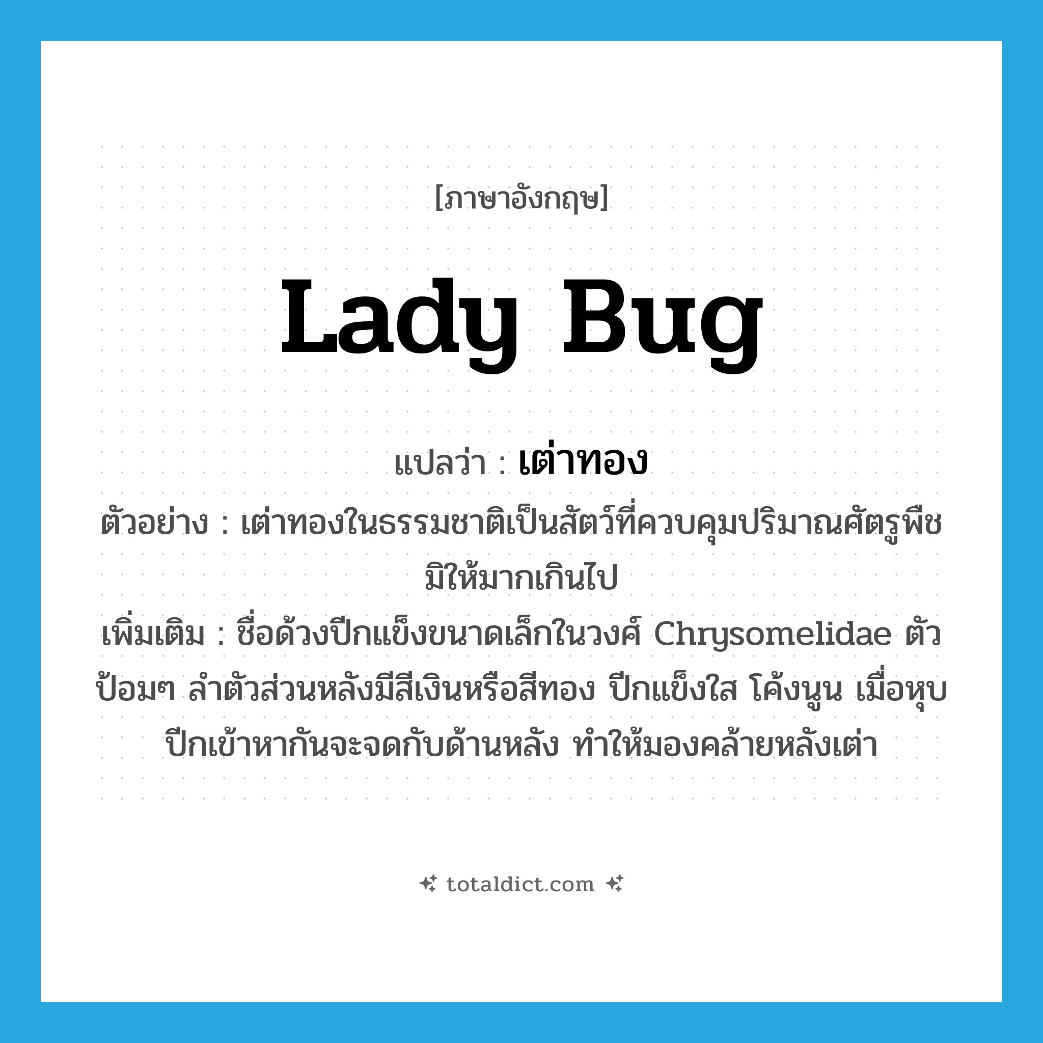 lady bug แปลว่า?, คำศัพท์ภาษาอังกฤษ lady bug แปลว่า เต่าทอง ประเภท N ตัวอย่าง เต่าทองในธรรมชาติเป็นสัตว์ที่ควบคุมปริมาณศัตรูพืชมิให้มากเกินไป เพิ่มเติม ชื่อด้วงปีกแข็งขนาดเล็กในวงศ์ Chrysomelidae ตัวป้อมๆ ลำตัวส่วนหลังมีสีเงินหรือสีทอง ปีกแข็งใส โค้งนูน เมื่อหุบปีกเข้าหากันจะจดกับด้านหลัง ทำให้มองคล้ายหลังเต่า หมวด N