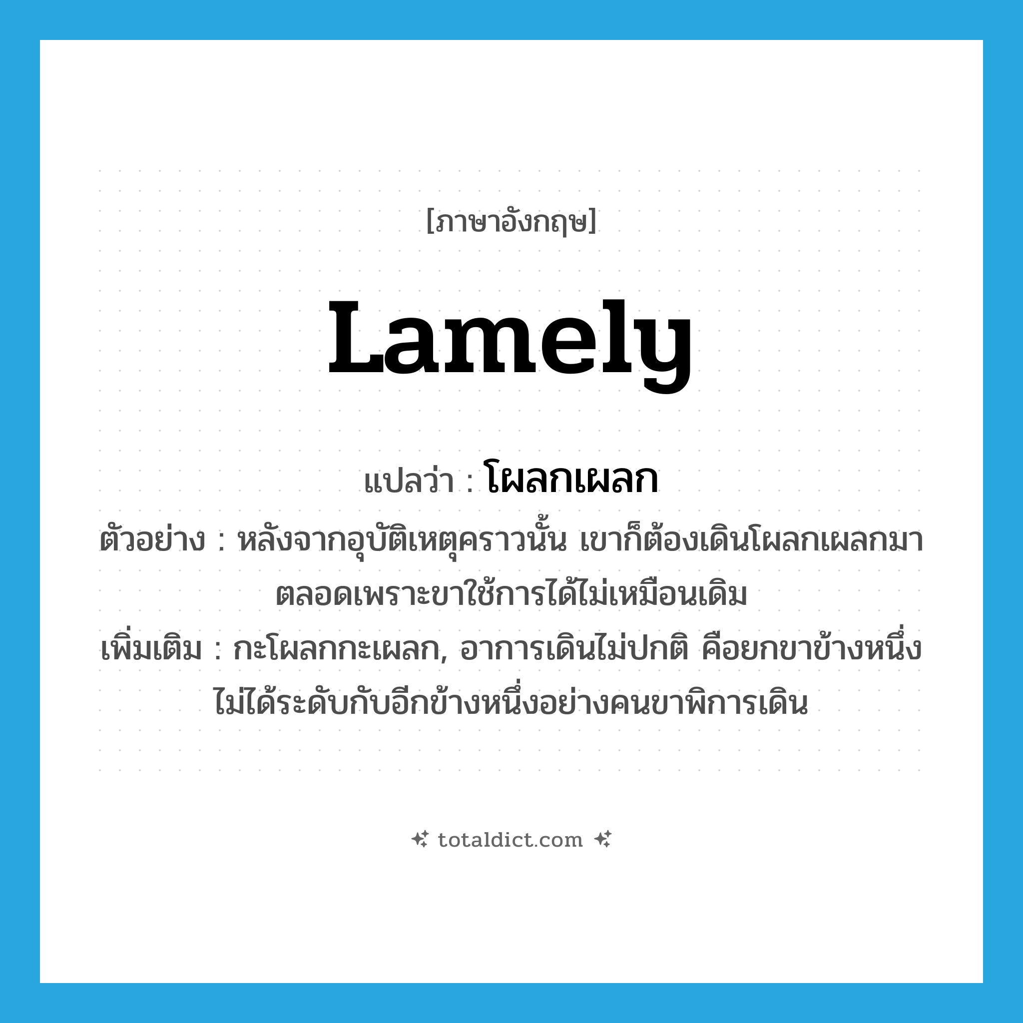 lamely แปลว่า?, คำศัพท์ภาษาอังกฤษ lamely แปลว่า โผลกเผลก ประเภท ADV ตัวอย่าง หลังจากอุบัติเหตุคราวนั้น เขาก็ต้องเดินโผลกเผลกมาตลอดเพราะขาใช้การได้ไม่เหมือนเดิม เพิ่มเติม กะโผลกกะเผลก, อาการเดินไม่ปกติ คือยกขาข้างหนึ่งไม่ได้ระดับกับอีกข้างหนึ่งอย่างคนขาพิการเดิน หมวด ADV
