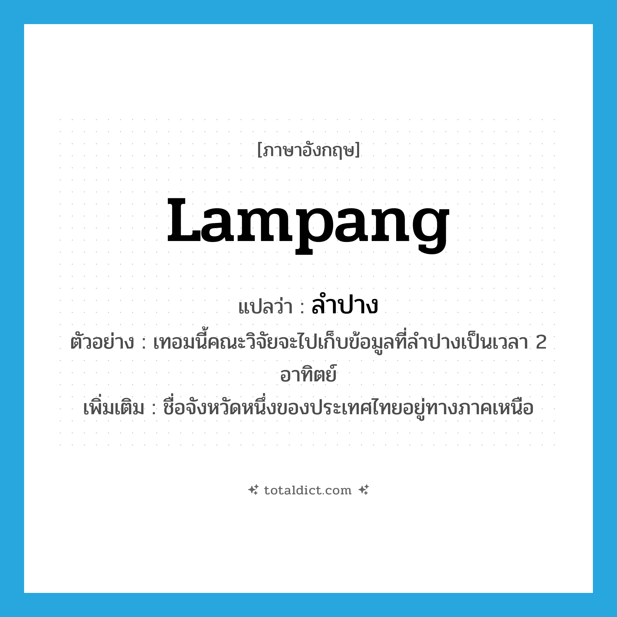 Lampang แปลว่า?, คำศัพท์ภาษาอังกฤษ Lampang แปลว่า ลำปาง ประเภท N ตัวอย่าง เทอมนี้คณะวิจัยจะไปเก็บข้อมูลที่ลำปางเป็นเวลา 2 อาทิตย์ เพิ่มเติม ชื่อจังหวัดหนึ่งของประเทศไทยอยู่ทางภาคเหนือ หมวด N