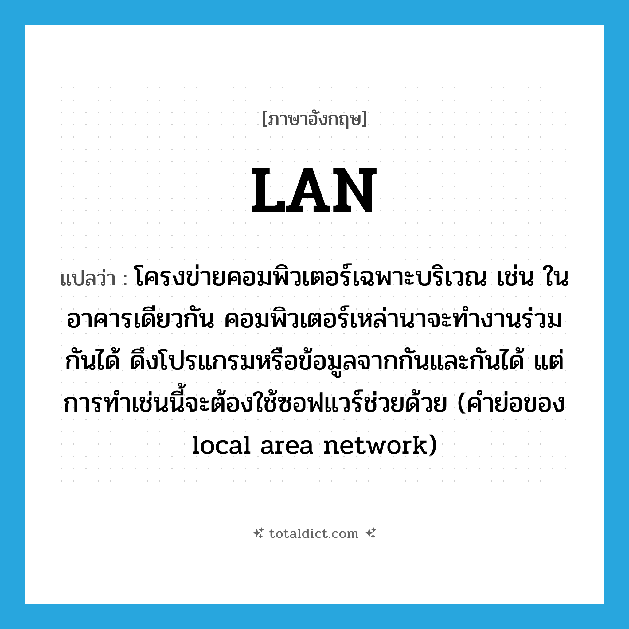 LAN แปลว่า?, คำศัพท์ภาษาอังกฤษ LAN แปลว่า โครงข่ายคอมพิวเตอร์เฉพาะบริเวณ เช่น ในอาคารเดียวกัน คอมพิวเตอร์เหล่านาจะทำงานร่วมกันได้ ดึงโปรแกรมหรือข้อมูลจากกันและกันได้ แต่การทำเช่นนี้จะต้องใช้ซอฟแวร์ช่วยด้วย (คำย่อของ local area network) ประเภท ABBR หมวด ABBR