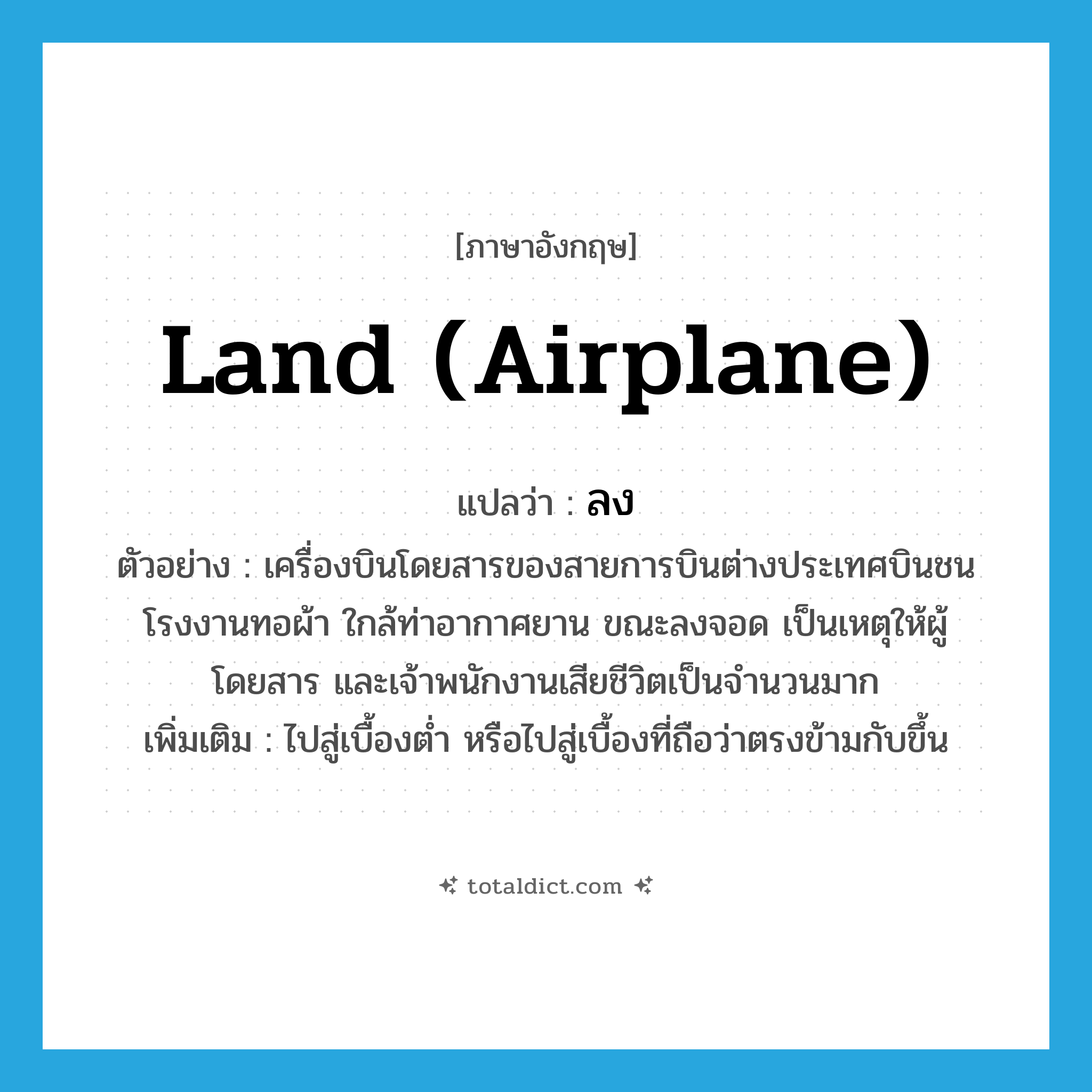 ลง ภาษาอังกฤษ?, คำศัพท์ภาษาอังกฤษ ลง แปลว่า land (airplane) ประเภท V ตัวอย่าง เครื่องบินโดยสารของสายการบินต่างประเทศบินชนโรงงานทอผ้า ใกล้ท่าอากาศยาน ขณะลงจอด เป็นเหตุให้ผู้โดยสาร และเจ้าพนักงานเสียชีวิตเป็นจำนวนมาก เพิ่มเติม ไปสู่เบื้องต่ำ หรือไปสู่เบื้องที่ถือว่าตรงข้ามกับขึ้น หมวด V