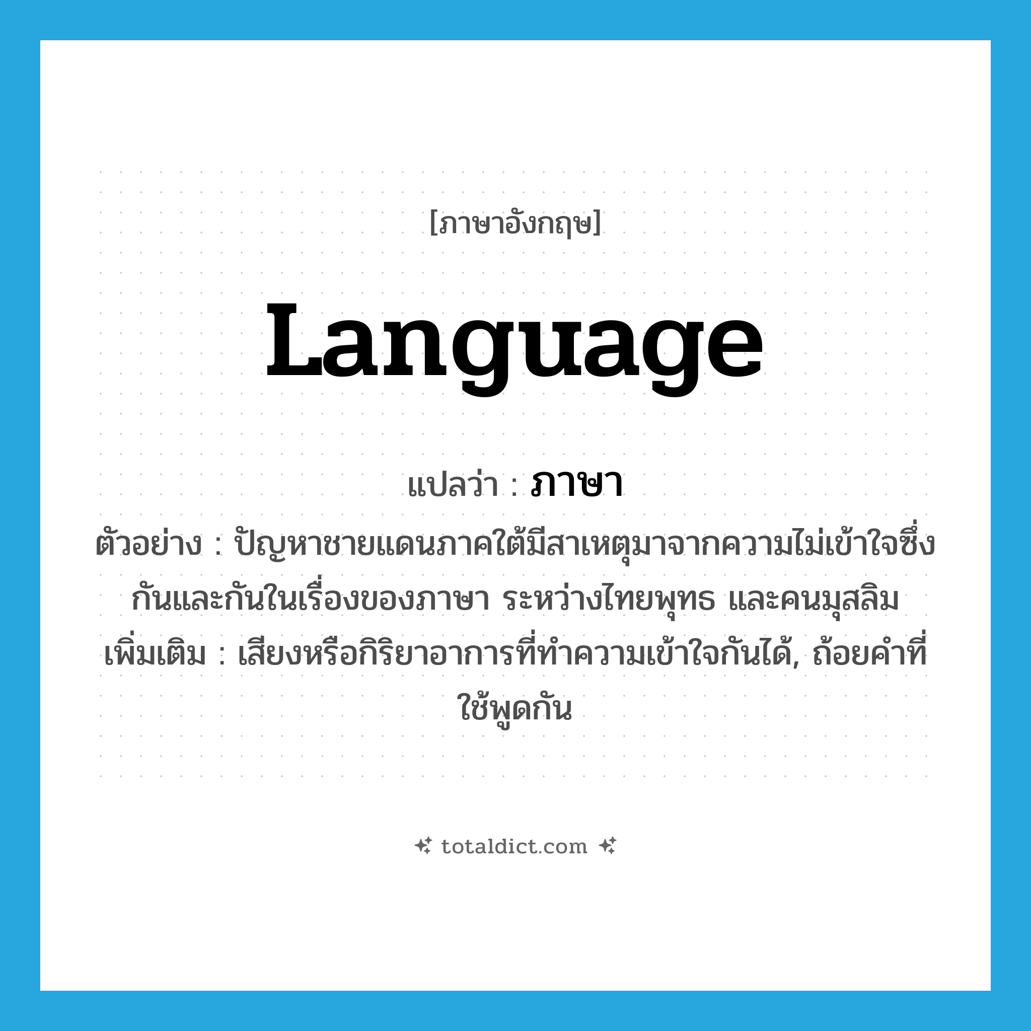 language แปลว่า?, คำศัพท์ภาษาอังกฤษ language แปลว่า ภาษา ประเภท N ตัวอย่าง ปัญหาชายแดนภาคใต้มีสาเหตุมาจากความไม่เข้าใจซึ่งกันและกันในเรื่องของภาษา ระหว่างไทยพุทธ และคนมุสลิม เพิ่มเติม เสียงหรือกิริยาอาการที่ทำความเข้าใจกันได้, ถ้อยคำที่ใช้พูดกัน หมวด N