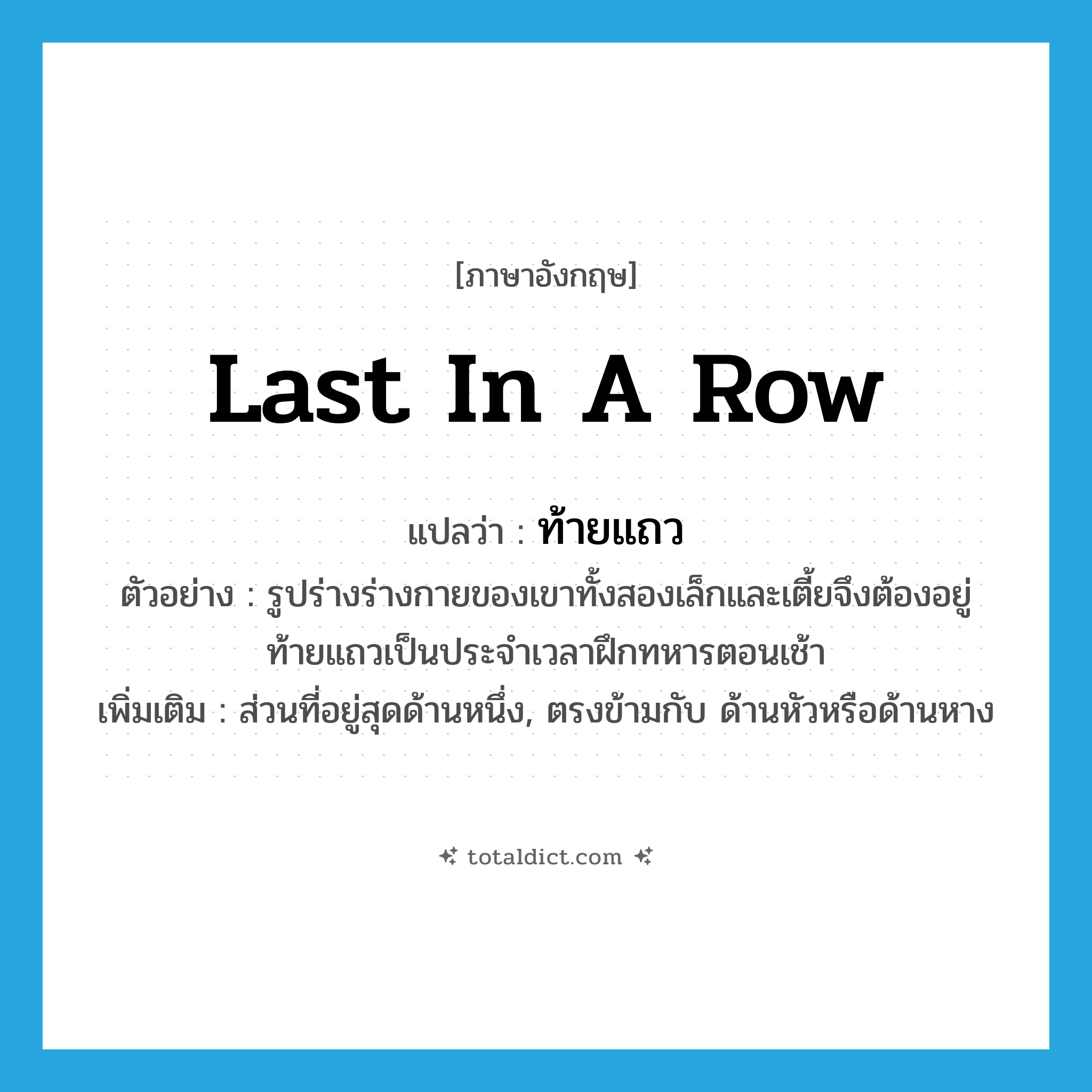 last in a row แปลว่า?, คำศัพท์ภาษาอังกฤษ last in a row แปลว่า ท้ายแถว ประเภท N ตัวอย่าง รูปร่างร่างกายของเขาทั้งสองเล็กและเตี้ยจึงต้องอยู่ท้ายแถวเป็นประจำเวลาฝึกทหารตอนเช้า เพิ่มเติม ส่วนที่อยู่สุดด้านหนึ่ง, ตรงข้ามกับ ด้านหัวหรือด้านหาง หมวด N