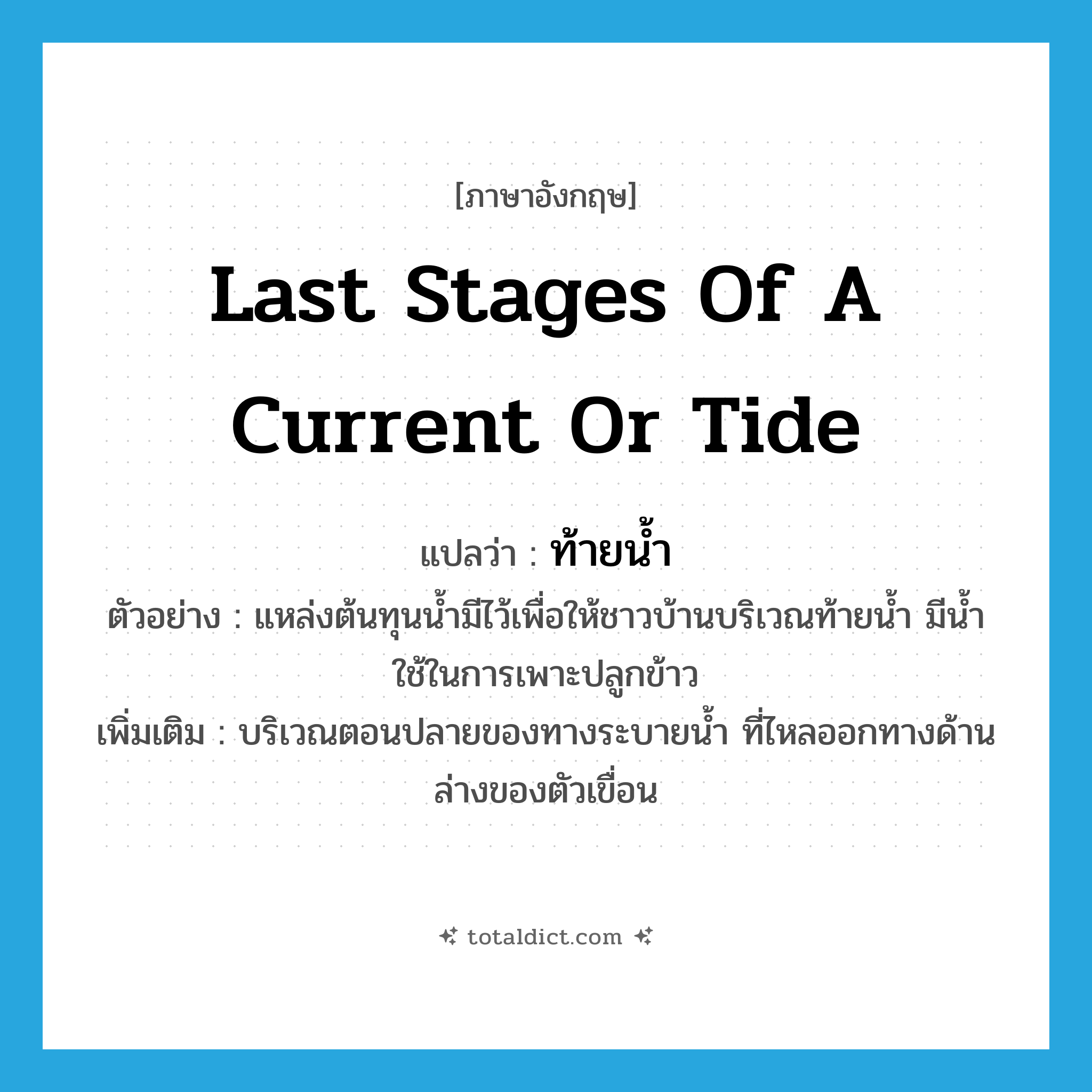 last stages of a current or tide แปลว่า?, คำศัพท์ภาษาอังกฤษ last stages of a current or tide แปลว่า ท้ายน้ำ ประเภท N ตัวอย่าง แหล่งต้นทุนน้ำมีไว้เพื่อให้ชาวบ้านบริเวณท้ายน้ำ มีน้ำใช้ในการเพาะปลูกข้าว เพิ่มเติม บริเวณตอนปลายของทางระบายน้ำ ที่ไหลออกทางด้านล่างของตัวเขื่อน หมวด N
