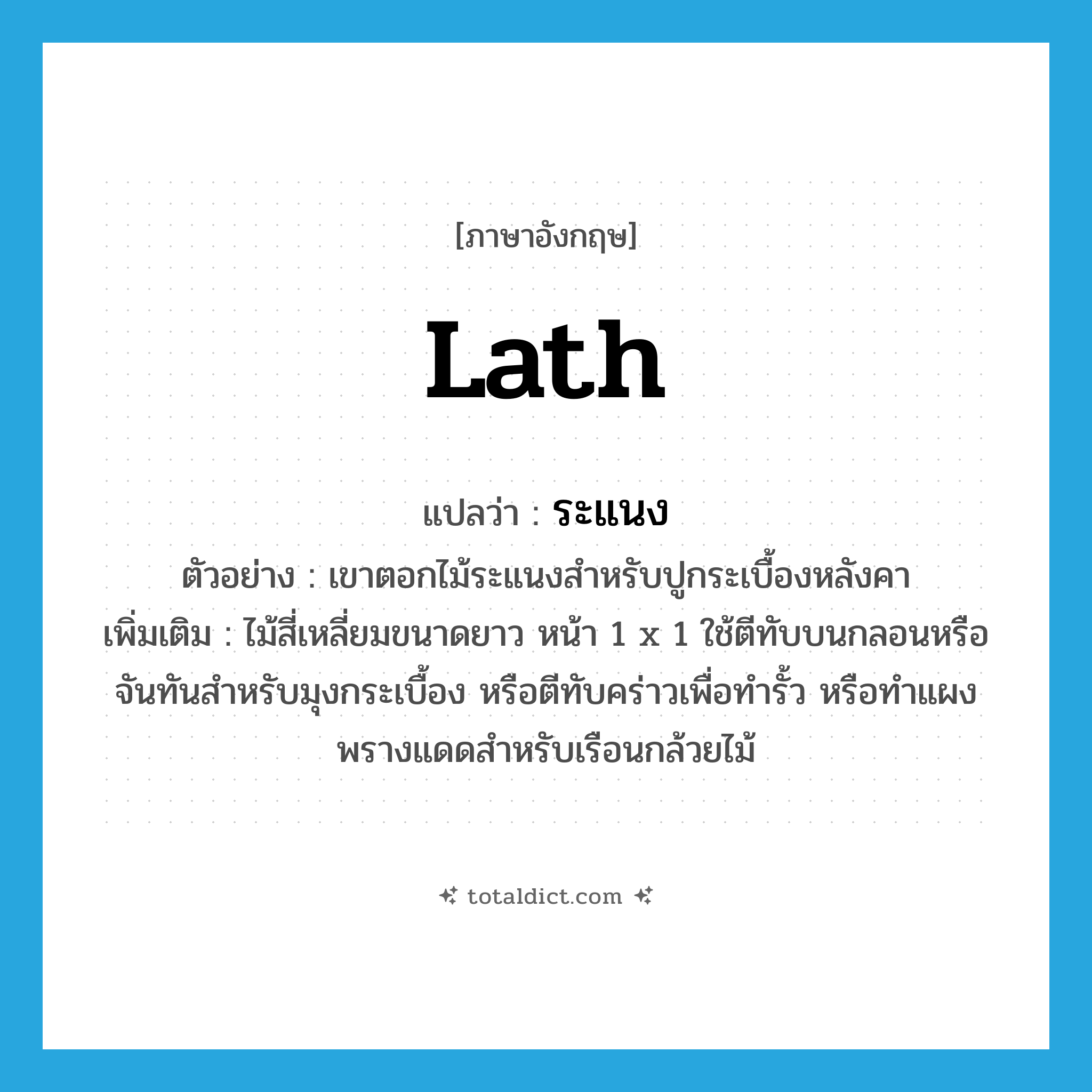 ระแนง ภาษาอังกฤษ?, คำศัพท์ภาษาอังกฤษ ระแนง แปลว่า lath ประเภท N ตัวอย่าง เขาตอกไม้ระแนงสำหรับปูกระเบื้องหลังคา เพิ่มเติม ไม้สี่เหลี่ยมขนาดยาว หน้า 1 x 1 ใช้ตีทับบนกลอนหรือจันทันสำหรับมุงกระเบื้อง หรือตีทับคร่าวเพื่อทำรั้ว หรือทำแผงพรางแดดสำหรับเรือนกล้วยไม้ หมวด N