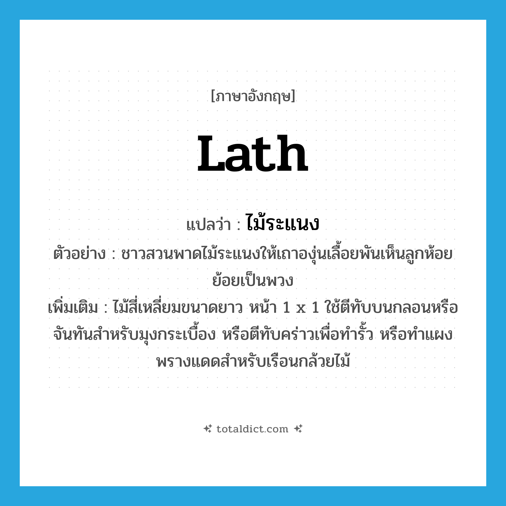 lath แปลว่า?, คำศัพท์ภาษาอังกฤษ lath แปลว่า ไม้ระแนง ประเภท N ตัวอย่าง ชาวสวนพาดไม้ระแนงให้เถาองุ่นเลื้อยพันเห็นลูกห้อยย้อยเป็นพวง เพิ่มเติม ไม้สี่เหลี่ยมขนาดยาว หน้า 1 x 1 ใช้ตีทับบนกลอนหรือจันทันสำหรับมุงกระเบื้อง หรือตีทับคร่าวเพื่อทำรั้ว หรือทำแผงพรางแดดสำหรับเรือนกล้วยไม้ หมวด N