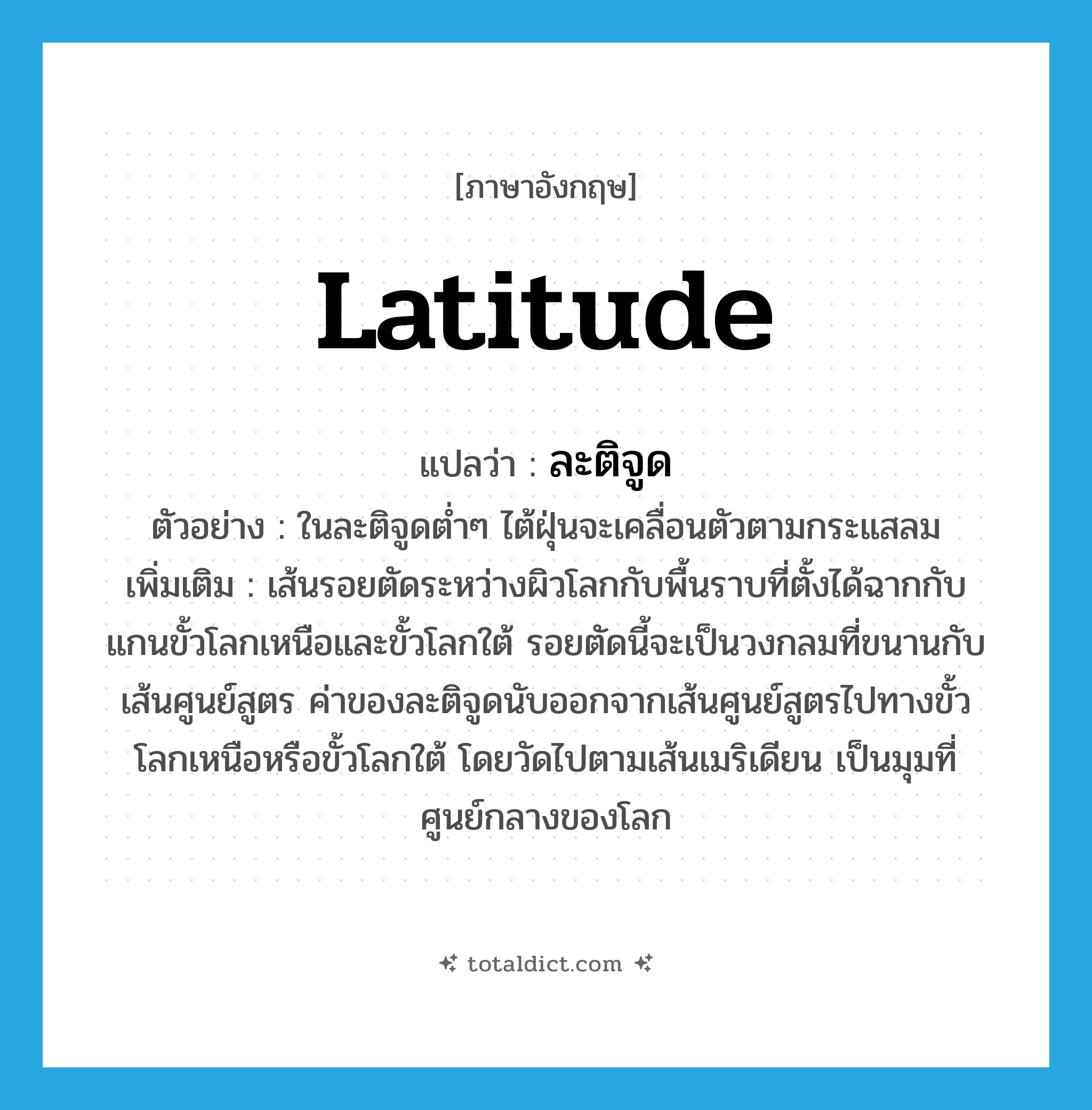 latitude แปลว่า?, คำศัพท์ภาษาอังกฤษ latitude แปลว่า ละติจูด ประเภท N ตัวอย่าง ในละติจูดต่ำๆ ไต้ฝุ่นจะเคลื่อนตัวตามกระแสลม เพิ่มเติม เส้นรอยตัดระหว่างผิวโลกกับพื้นราบที่ตั้งได้ฉากกับแกนขั้วโลกเหนือและขั้วโลกใต้ รอยตัดนี้จะเป็นวงกลมที่ขนานกับเส้นศูนย์สูตร ค่าของละติจูดนับออกจากเส้นศูนย์สูตรไปทางขั้วโลกเหนือหรือขั้วโลกใต้ โดยวัดไปตามเส้นเมริเดียน เป็นมุมที่ศูนย์กลางของโลก หมวด N