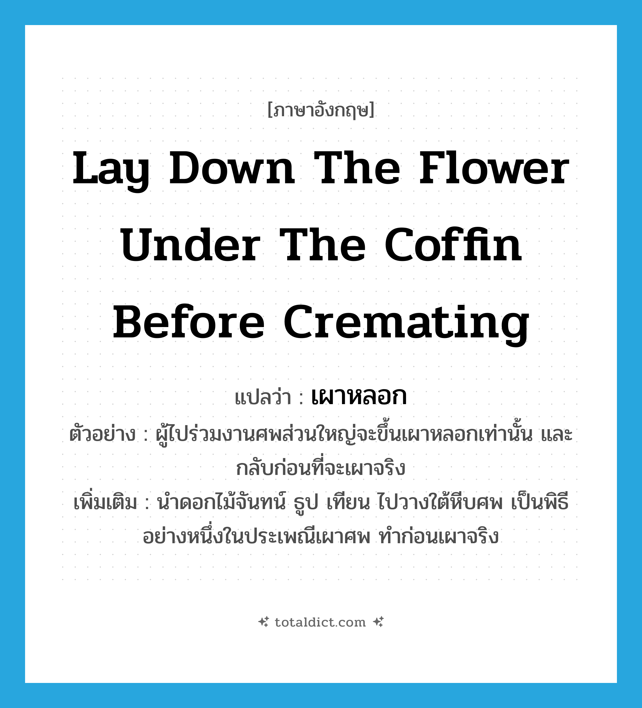 lay down the flower under the coffin before cremating แปลว่า?, คำศัพท์ภาษาอังกฤษ lay down the flower under the coffin before cremating แปลว่า เผาหลอก ประเภท V ตัวอย่าง ผู้ไปร่วมงานศพส่วนใหญ่จะขึ้นเผาหลอกเท่านั้น และกลับก่อนที่จะเผาจริง เพิ่มเติม นำดอกไม้จันทน์ ธูป เทียน ไปวางใต้หีบศพ เป็นพิธีอย่างหนึ่งในประเพณีเผาศพ ทำก่อนเผาจริง หมวด V