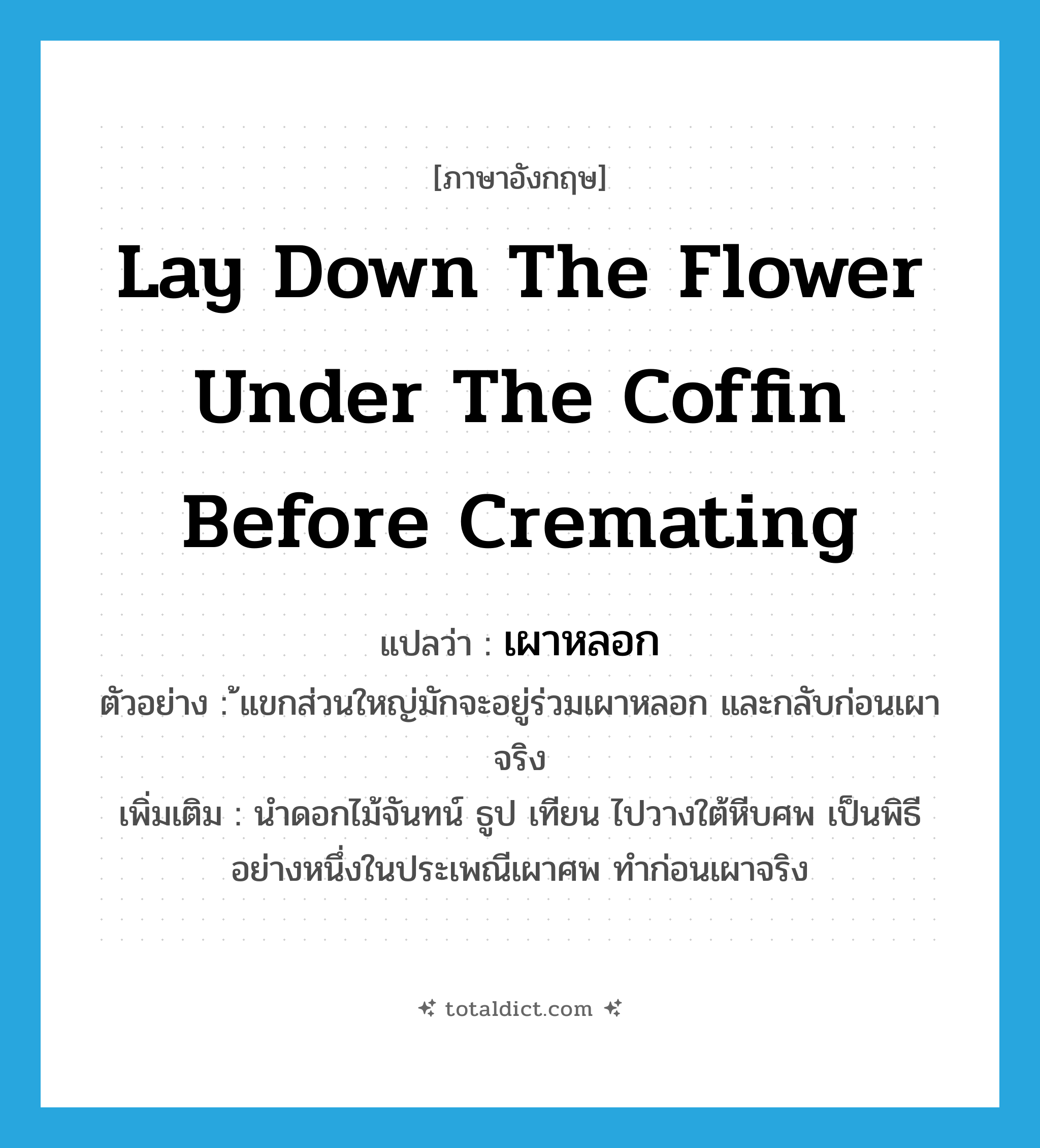 lay down the flower under the coffin before cremating แปลว่า?, คำศัพท์ภาษาอังกฤษ lay down the flower under the coffin before cremating แปลว่า เผาหลอก ประเภท V ตัวอย่าง ้แขกส่วนใหญ่มักจะอยู่ร่วมเผาหลอก และกลับก่อนเผาจริง เพิ่มเติม นําดอกไม้จันทน์ ธูป เทียน ไปวางใต้หีบศพ เป็นพิธีอย่างหนึ่งในประเพณีเผาศพ ทําก่อนเผาจริง หมวด V