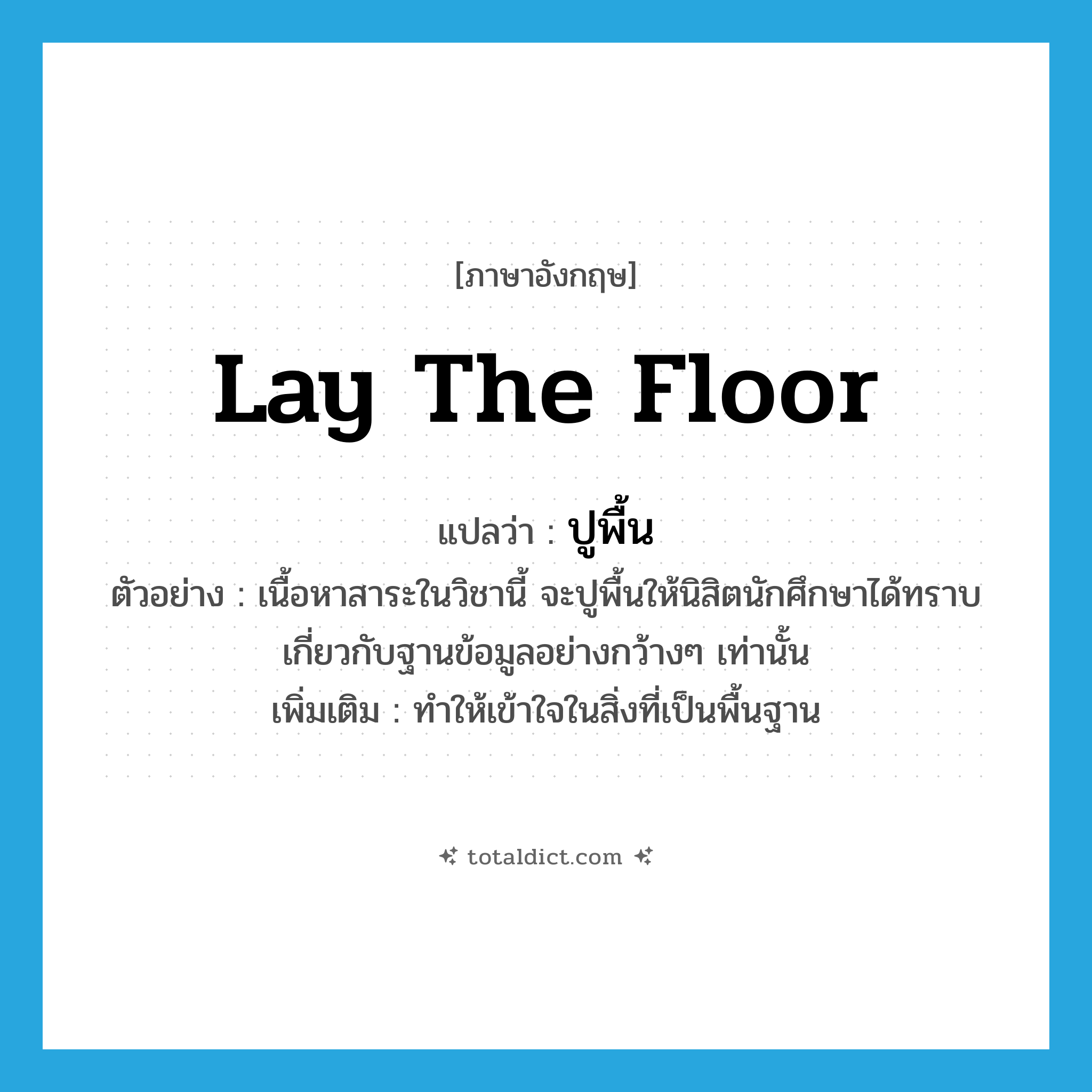 lay the floor แปลว่า?, คำศัพท์ภาษาอังกฤษ lay the floor แปลว่า ปูพื้น ประเภท V ตัวอย่าง เนื้อหาสาระในวิชานี้ จะปูพื้นให้นิสิตนักศึกษาได้ทราบเกี่ยวกับฐานข้อมูลอย่างกว้างๆ เท่านั้น เพิ่มเติม ทำให้เข้าใจในสิ่งที่เป็นพื้นฐาน หมวด V