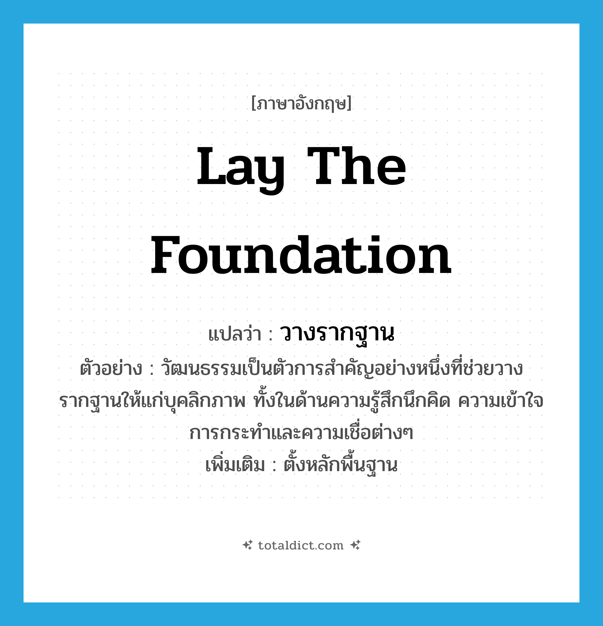 lay the foundation แปลว่า?, คำศัพท์ภาษาอังกฤษ lay the foundation แปลว่า วางรากฐาน ประเภท V ตัวอย่าง วัฒนธรรมเป็นตัวการสำคัญอย่างหนึ่งที่ช่วยวางรากฐานให้แก่บุคลิกภาพ ทั้งในด้านความรู้สึกนึกคิด ความเข้าใจ การกระทำและความเชื่อต่างๆ เพิ่มเติม ตั้งหลักพื้นฐาน หมวด V