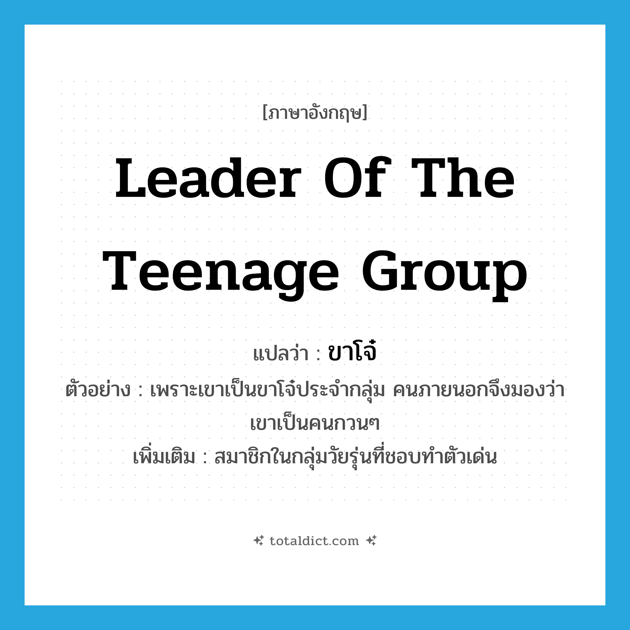 leader of the teenage group แปลว่า?, คำศัพท์ภาษาอังกฤษ leader of the teenage group แปลว่า ขาโจ๋ ประเภท N ตัวอย่าง เพราะเขาเป็นขาโจ๋ประจำกลุ่ม คนภายนอกจึงมองว่าเขาเป็นคนกวนๆ เพิ่มเติม สมาชิกในกลุ่มวัยรุ่นที่ชอบทำตัวเด่น หมวด N
