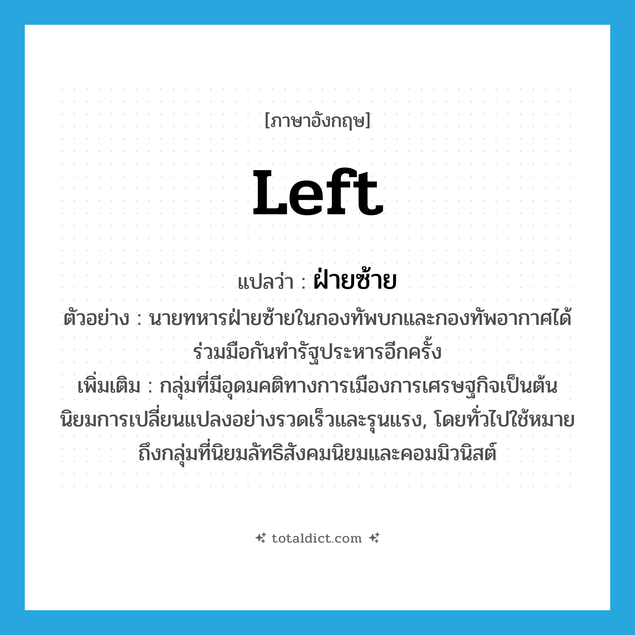 Left แปลว่า?, คำศัพท์ภาษาอังกฤษ Left แปลว่า ฝ่ายซ้าย ประเภท N ตัวอย่าง นายทหารฝ่ายซ้ายในกองทัพบกและกองทัพอากาศได้ร่วมมือกันทำรัฐประหารอีกครั้ง เพิ่มเติม กลุ่มที่มีอุดมคติทางการเมืองการเศรษฐกิจเป็นต้น นิยมการเปลี่ยนแปลงอย่างรวดเร็วและรุนแรง, โดยทั่วไปใช้หมายถึงกลุ่มที่นิยมลัทธิสังคมนิยมและคอมมิวนิสต์ หมวด N