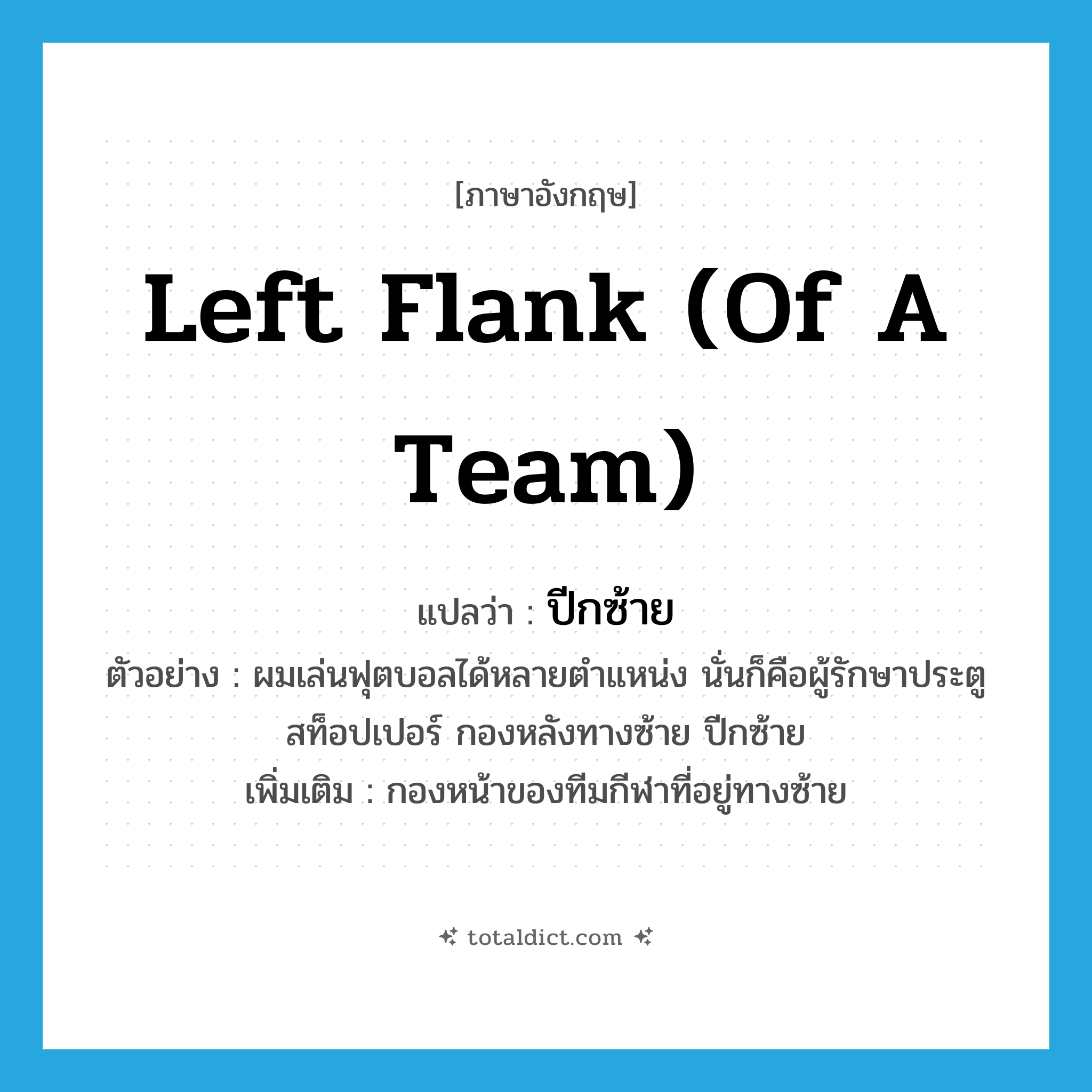 left flank (of a team) แปลว่า?, คำศัพท์ภาษาอังกฤษ left flank (of a team) แปลว่า ปีกซ้าย ประเภท N ตัวอย่าง ผมเล่นฟุตบอลได้หลายตำแหน่ง นั่นก็คือผู้รักษาประตู สท็อปเปอร์ กองหลังทางซ้าย ปีกซ้าย เพิ่มเติม กองหน้าของทีมกีฬาที่อยู่ทางซ้าย หมวด N