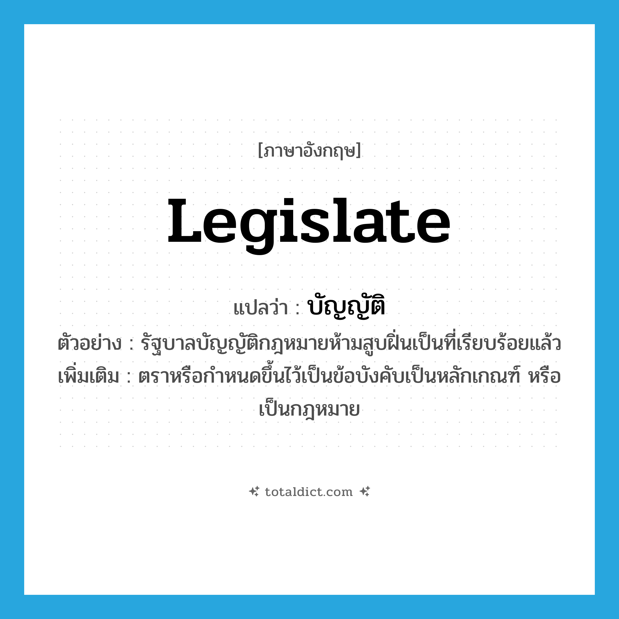 บัญญัติ ภาษาอังกฤษ?, คำศัพท์ภาษาอังกฤษ บัญญัติ แปลว่า legislate ประเภท V ตัวอย่าง รัฐบาลบัญญัติกฎหมายห้ามสูบฝิ่นเป็นที่เรียบร้อยแล้ว เพิ่มเติม ตราหรือกำหนดขึ้นไว้เป็นข้อบังคับเป็นหลักเกณฑ์ หรือเป็นกฎหมาย หมวด V