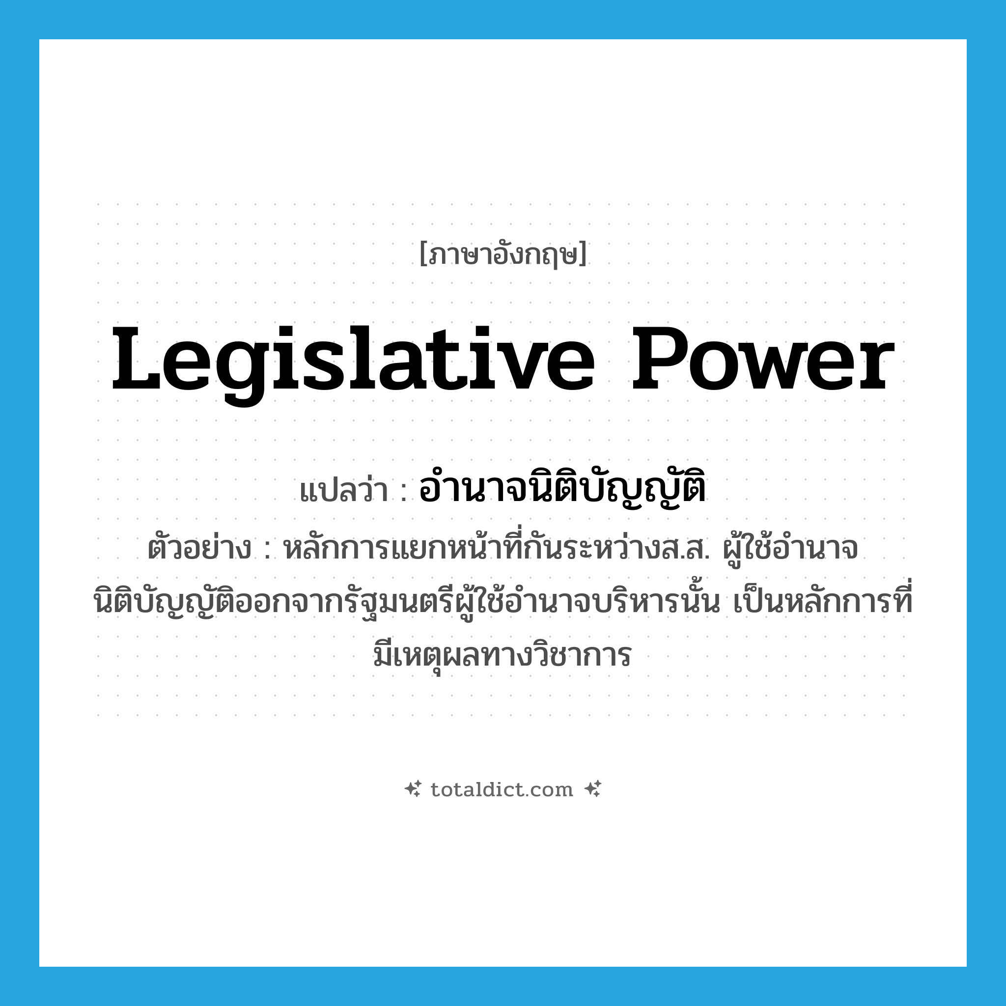 legislative power แปลว่า?, คำศัพท์ภาษาอังกฤษ legislative power แปลว่า อำนาจนิติบัญญัติ ประเภท N ตัวอย่าง หลักการแยกหน้าที่กันระหว่างส.ส. ผู้ใช้อำนาจนิติบัญญัติออกจากรัฐมนตรีผู้ใช้อำนาจบริหารนั้น เป็นหลักการที่มีเหตุผลทางวิชาการ หมวด N