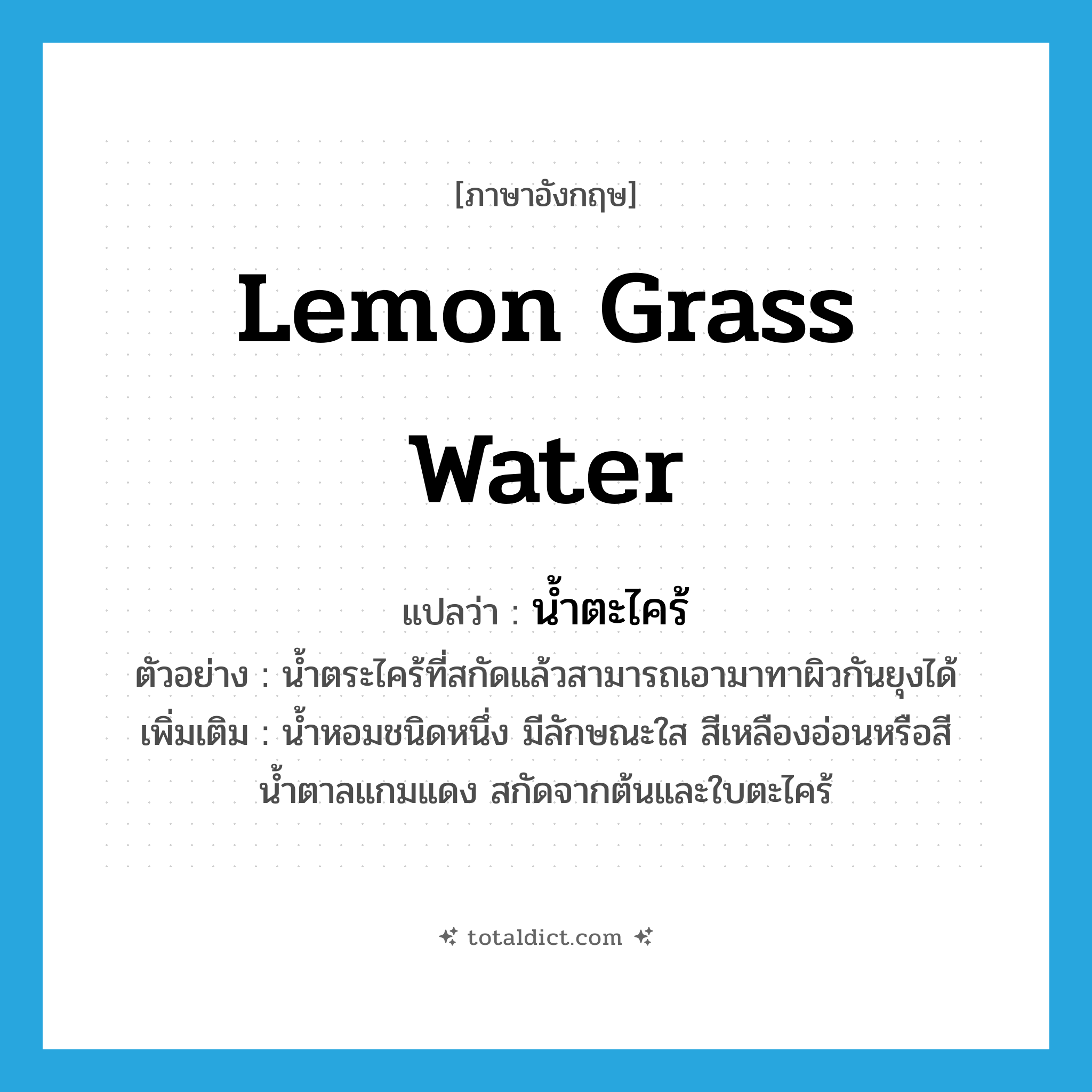 lemon grass water แปลว่า?, คำศัพท์ภาษาอังกฤษ lemon grass water แปลว่า น้ำตะไคร้ ประเภท N ตัวอย่าง น้ำตระไคร้ที่สกัดแล้วสามารถเอามาทาผิวกันยุงได้ เพิ่มเติม น้ำหอมชนิดหนึ่ง มีลักษณะใส สีเหลืองอ่อนหรือสีน้ำตาลแกมแดง สกัดจากต้นและใบตะไคร้ หมวด N