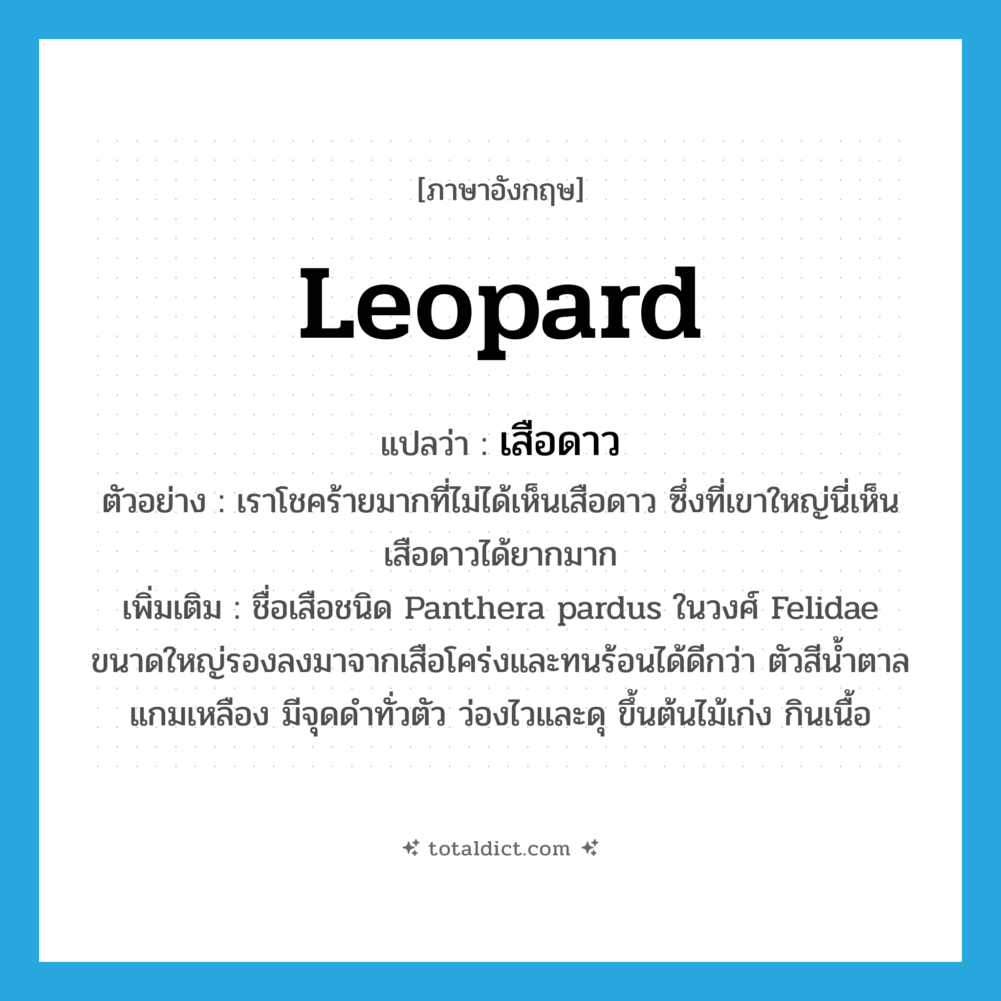 leopard แปลว่า?, คำศัพท์ภาษาอังกฤษ leopard แปลว่า เสือดาว ประเภท N ตัวอย่าง เราโชคร้ายมากที่ไม่ได้เห็นเสือดาว ซึ่งที่เขาใหญ่นี่เห็นเสือดาวได้ยากมาก เพิ่มเติม ชื่อเสือชนิด Panthera pardus ในวงศ์ Felidae ขนาดใหญ่รองลงมาจากเสือโคร่งและทนร้อนได้ดีกว่า ตัวสีน้ำตาลแกมเหลือง มีจุดดำทั่วตัว ว่องไวและดุ ขึ้นต้นไม้เก่ง กินเนื้อ หมวด N