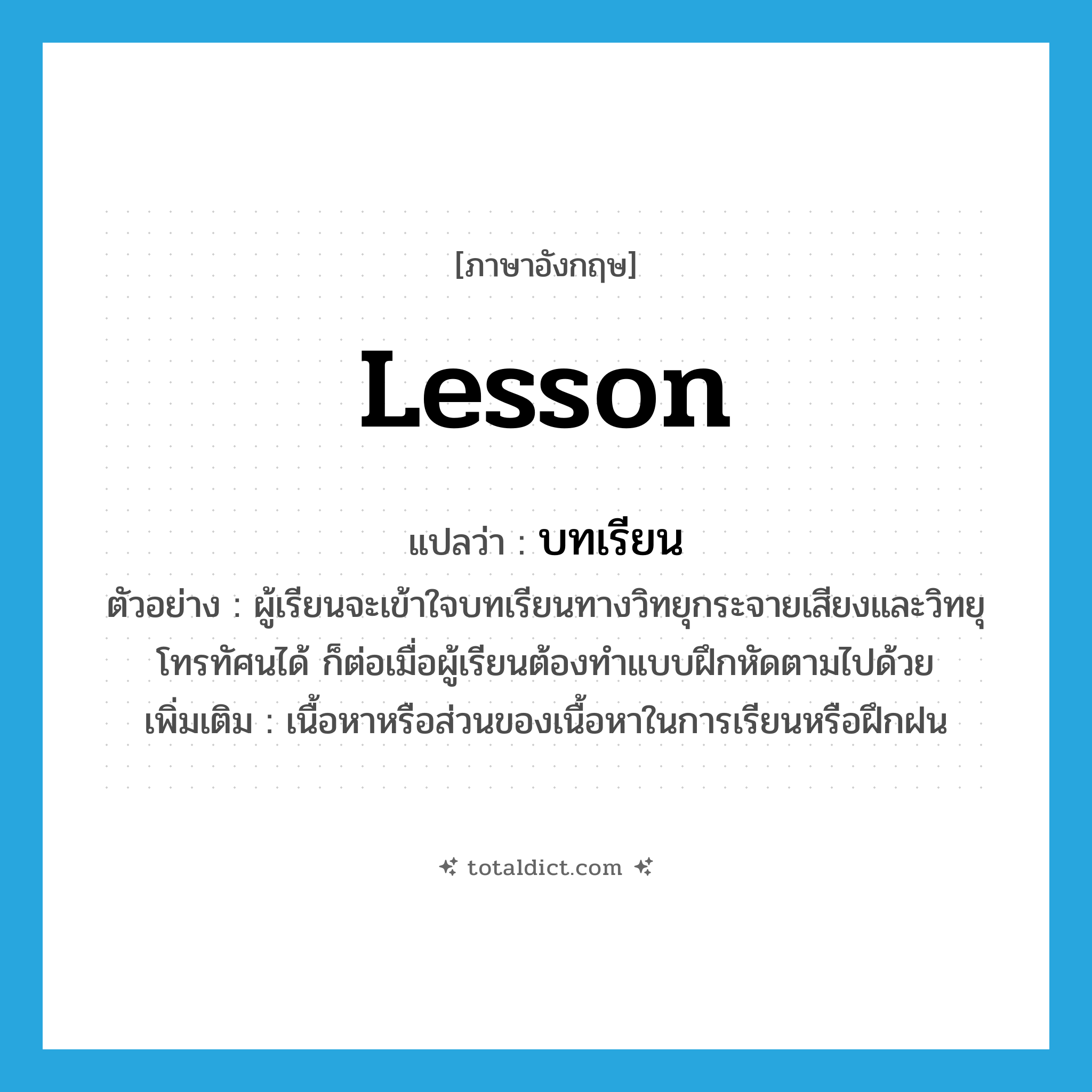 lesson แปลว่า?, คำศัพท์ภาษาอังกฤษ lesson แปลว่า บทเรียน ประเภท N ตัวอย่าง ผู้เรียนจะเข้าใจบทเรียนทางวิทยุกระจายเสียงและวิทยุโทรทัศนได้ ก็ต่อเมื่อผู้เรียนต้องทำแบบฝึกหัดตามไปด้วย เพิ่มเติม เนื้อหาหรือส่วนของเนื้อหาในการเรียนหรือฝึกฝน หมวด N