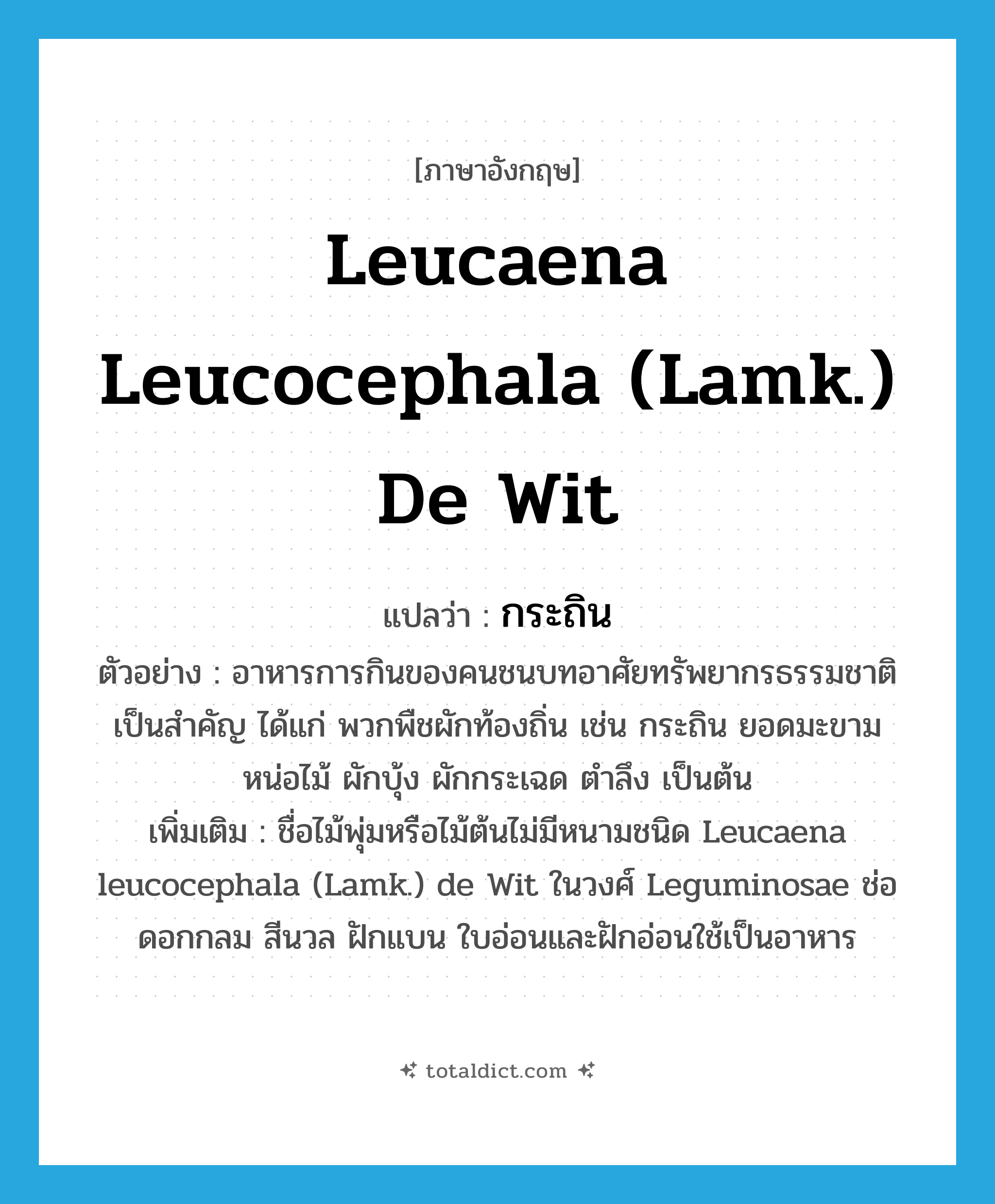 Leucaena leucocephala (Lamk.) de Wit แปลว่า?, คำศัพท์ภาษาอังกฤษ Leucaena leucocephala (Lamk.) de Wit แปลว่า กระถิน ประเภท N ตัวอย่าง อาหารการกินของคนชนบทอาศัยทรัพยากรธรรมชาติเป็นสำคัญ ได้แก่ พวกพืชผักท้องถิ่น เช่น กระถิน ยอดมะขาม หน่อไม้ ผักบุ้ง ผักกระเฉด ตำลึง เป็นต้น เพิ่มเติม ชื่อไม้พุ่มหรือไม้ต้นไม่มีหนามชนิด Leucaena leucocephala (Lamk.) de Wit ในวงศ์ Leguminosae ช่อดอกกลม สีนวล ฝักแบน ใบอ่อนและฝักอ่อนใช้เป็นอาหาร หมวด N