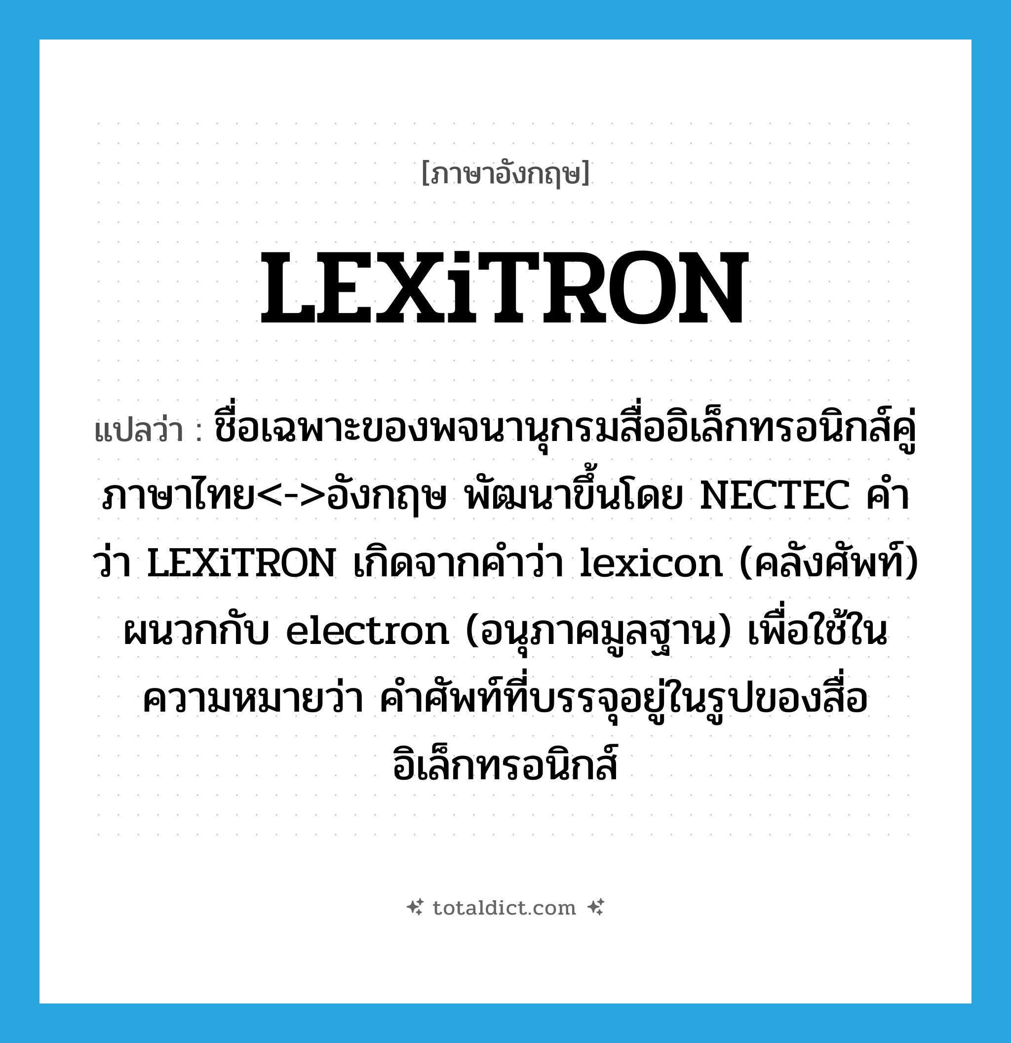 LEXiTRON แปลว่า?, คำศัพท์ภาษาอังกฤษ LEXiTRON แปลว่า ชื่อเฉพาะของพจนานุกรมสื่ออิเล็กทรอนิกส์คู่ภาษาไทย&lt;-&gt;อังกฤษ พัฒนาขึ้นโดย NECTEC คำว่า LEXiTRON เกิดจากคำว่า lexicon (คลังศัพท์) ผนวกกับ electron (อนุภาคมูลฐาน) เพื่อใช้ในความหมายว่า คำศัพท์ที่บรรจุอยู่ในรูปของสื่ออิเล็กทรอนิกส์ ประเภท N หมวด N