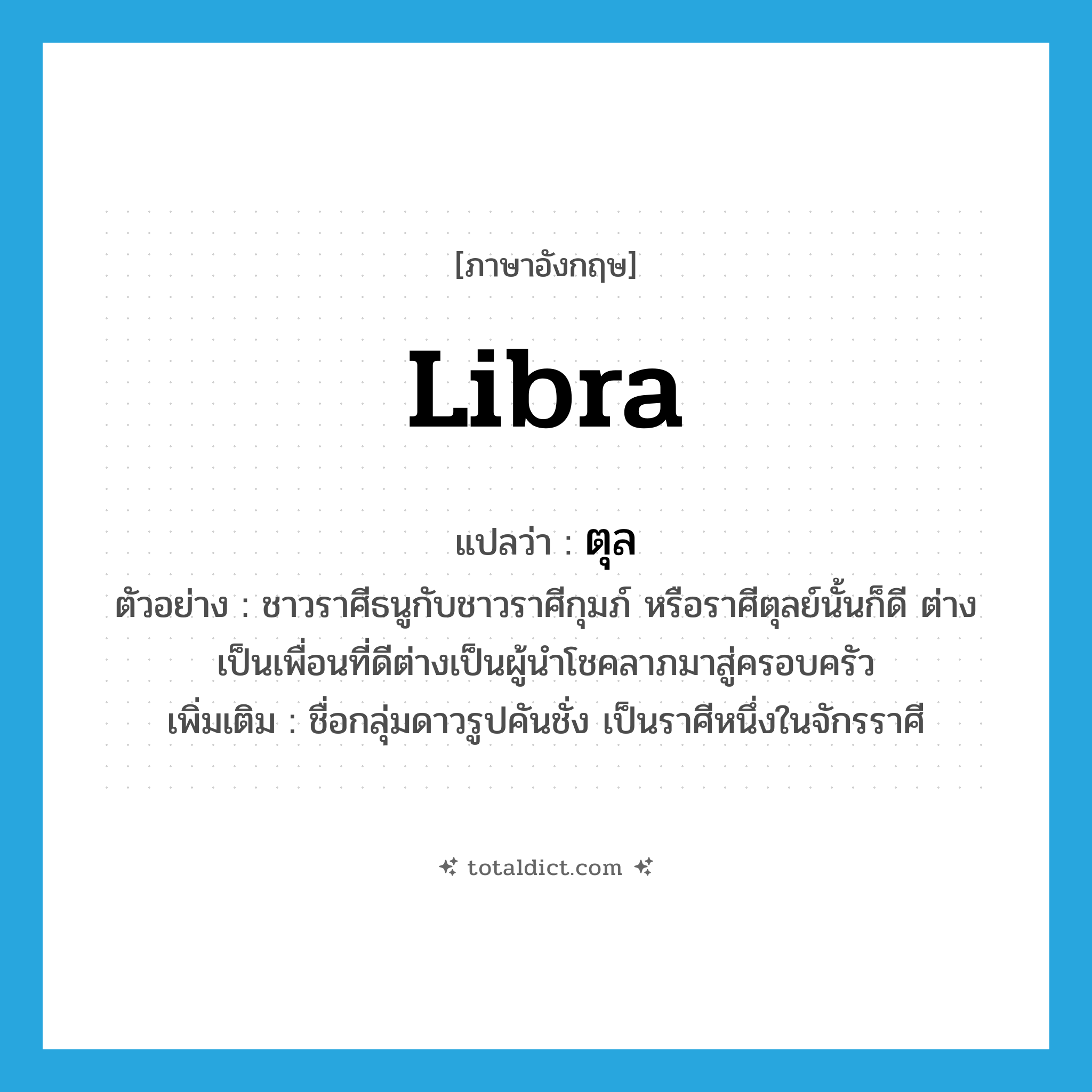 libra แปลว่า?, คำศัพท์ภาษาอังกฤษ Libra แปลว่า ตุล ประเภท N ตัวอย่าง ชาวราศีธนูกับชาวราศีกุมภ์ หรือราศีตุลย์นั้นก็ดี ต่างเป็นเพื่อนที่ดีต่างเป็นผู้นำโชคลาภมาสู่ครอบครัว เพิ่มเติม ชื่อกลุ่มดาวรูปคันชั่ง เป็นราศีหนึ่งในจักรราศี หมวด N